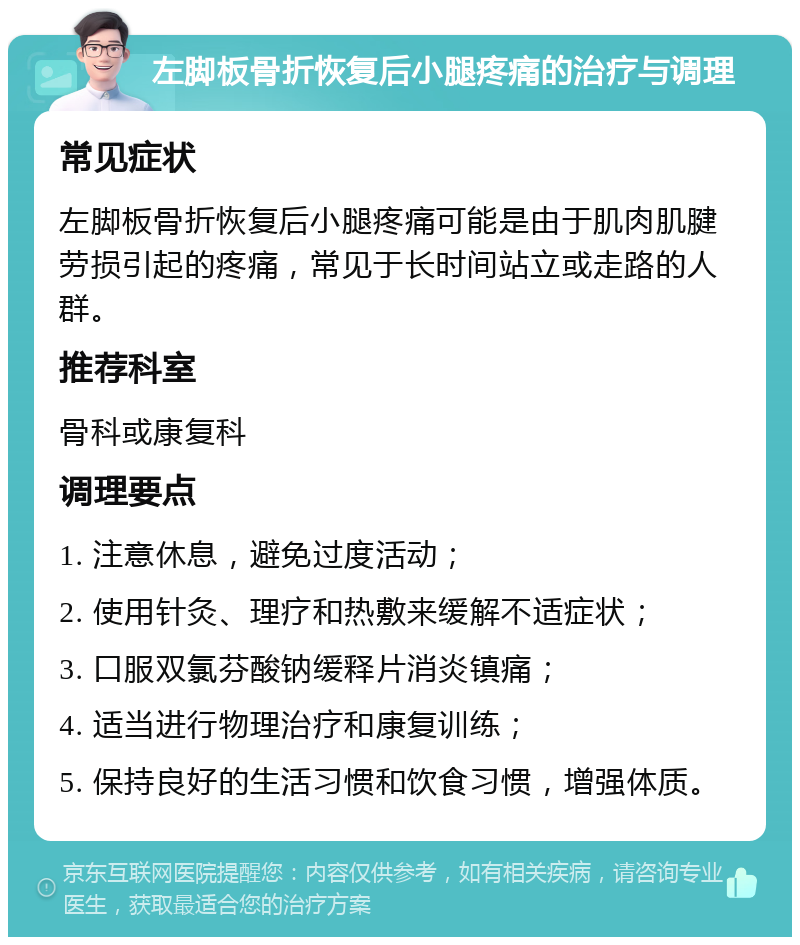 左脚板骨折恢复后小腿疼痛的治疗与调理 常见症状 左脚板骨折恢复后小腿疼痛可能是由于肌肉肌腱劳损引起的疼痛，常见于长时间站立或走路的人群。 推荐科室 骨科或康复科 调理要点 1. 注意休息，避免过度活动； 2. 使用针灸、理疗和热敷来缓解不适症状； 3. 口服双氯芬酸钠缓释片消炎镇痛； 4. 适当进行物理治疗和康复训练； 5. 保持良好的生活习惯和饮食习惯，增强体质。