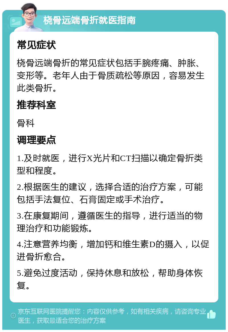 桡骨远端骨折就医指南 常见症状 桡骨远端骨折的常见症状包括手腕疼痛、肿胀、变形等。老年人由于骨质疏松等原因，容易发生此类骨折。 推荐科室 骨科 调理要点 1.及时就医，进行X光片和CT扫描以确定骨折类型和程度。 2.根据医生的建议，选择合适的治疗方案，可能包括手法复位、石膏固定或手术治疗。 3.在康复期间，遵循医生的指导，进行适当的物理治疗和功能锻炼。 4.注意营养均衡，增加钙和维生素D的摄入，以促进骨折愈合。 5.避免过度活动，保持休息和放松，帮助身体恢复。