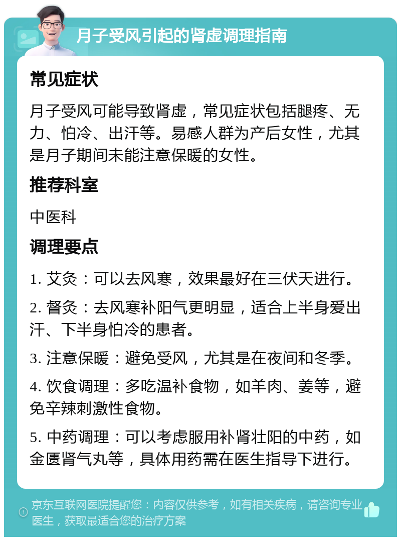 月子受风引起的肾虚调理指南 常见症状 月子受风可能导致肾虚，常见症状包括腿疼、无力、怕冷、出汗等。易感人群为产后女性，尤其是月子期间未能注意保暖的女性。 推荐科室 中医科 调理要点 1. 艾灸：可以去风寒，效果最好在三伏天进行。 2. 督灸：去风寒补阳气更明显，适合上半身爱出汗、下半身怕冷的患者。 3. 注意保暖：避免受风，尤其是在夜间和冬季。 4. 饮食调理：多吃温补食物，如羊肉、姜等，避免辛辣刺激性食物。 5. 中药调理：可以考虑服用补肾壮阳的中药，如金匮肾气丸等，具体用药需在医生指导下进行。