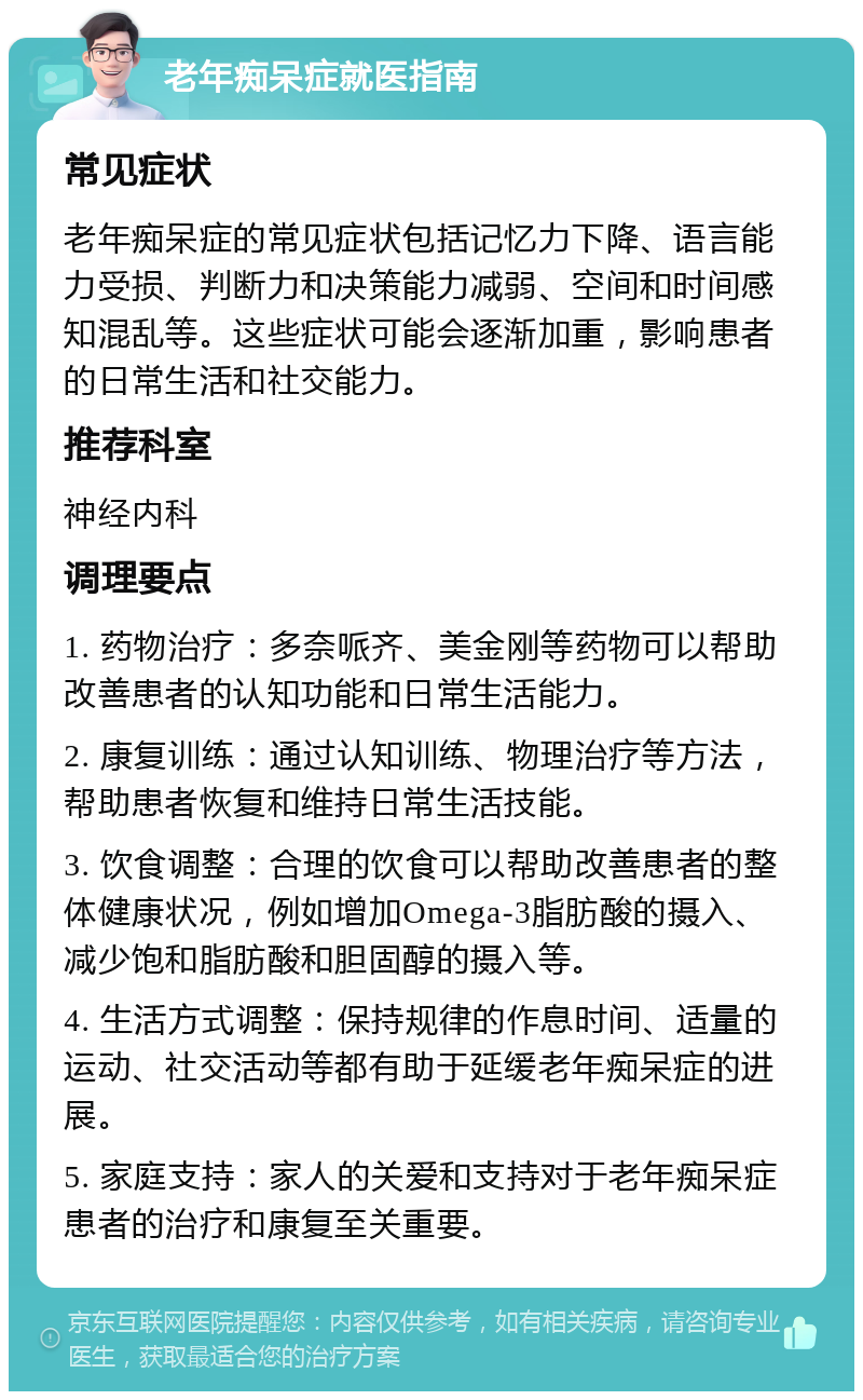 老年痴呆症就医指南 常见症状 老年痴呆症的常见症状包括记忆力下降、语言能力受损、判断力和决策能力减弱、空间和时间感知混乱等。这些症状可能会逐渐加重，影响患者的日常生活和社交能力。 推荐科室 神经内科 调理要点 1. 药物治疗：多奈哌齐、美金刚等药物可以帮助改善患者的认知功能和日常生活能力。 2. 康复训练：通过认知训练、物理治疗等方法，帮助患者恢复和维持日常生活技能。 3. 饮食调整：合理的饮食可以帮助改善患者的整体健康状况，例如增加Omega-3脂肪酸的摄入、减少饱和脂肪酸和胆固醇的摄入等。 4. 生活方式调整：保持规律的作息时间、适量的运动、社交活动等都有助于延缓老年痴呆症的进展。 5. 家庭支持：家人的关爱和支持对于老年痴呆症患者的治疗和康复至关重要。