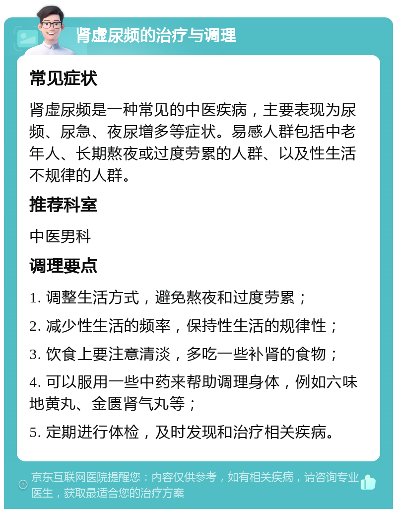 肾虚尿频的治疗与调理 常见症状 肾虚尿频是一种常见的中医疾病，主要表现为尿频、尿急、夜尿增多等症状。易感人群包括中老年人、长期熬夜或过度劳累的人群、以及性生活不规律的人群。 推荐科室 中医男科 调理要点 1. 调整生活方式，避免熬夜和过度劳累； 2. 减少性生活的频率，保持性生活的规律性； 3. 饮食上要注意清淡，多吃一些补肾的食物； 4. 可以服用一些中药来帮助调理身体，例如六味地黄丸、金匮肾气丸等； 5. 定期进行体检，及时发现和治疗相关疾病。