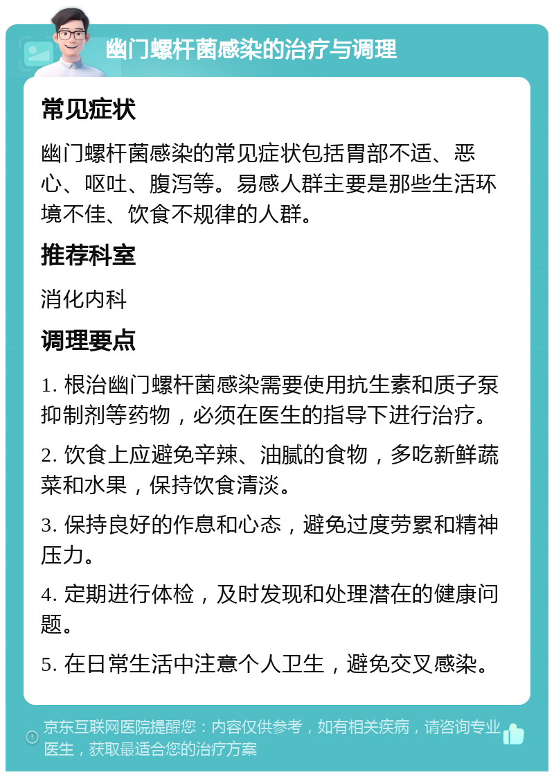 幽门螺杆菌感染的治疗与调理 常见症状 幽门螺杆菌感染的常见症状包括胃部不适、恶心、呕吐、腹泻等。易感人群主要是那些生活环境不佳、饮食不规律的人群。 推荐科室 消化内科 调理要点 1. 根治幽门螺杆菌感染需要使用抗生素和质子泵抑制剂等药物，必须在医生的指导下进行治疗。 2. 饮食上应避免辛辣、油腻的食物，多吃新鲜蔬菜和水果，保持饮食清淡。 3. 保持良好的作息和心态，避免过度劳累和精神压力。 4. 定期进行体检，及时发现和处理潜在的健康问题。 5. 在日常生活中注意个人卫生，避免交叉感染。