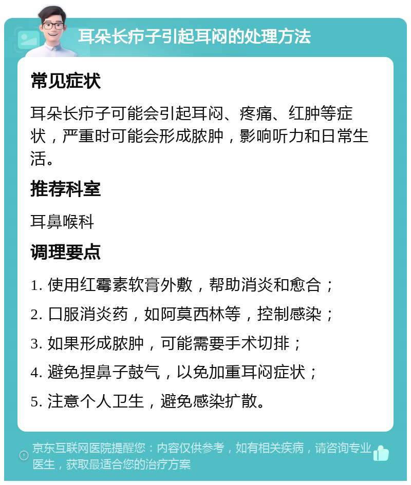 耳朵长疖子引起耳闷的处理方法 常见症状 耳朵长疖子可能会引起耳闷、疼痛、红肿等症状，严重时可能会形成脓肿，影响听力和日常生活。 推荐科室 耳鼻喉科 调理要点 1. 使用红霉素软膏外敷，帮助消炎和愈合； 2. 口服消炎药，如阿莫西林等，控制感染； 3. 如果形成脓肿，可能需要手术切排； 4. 避免捏鼻子鼓气，以免加重耳闷症状； 5. 注意个人卫生，避免感染扩散。