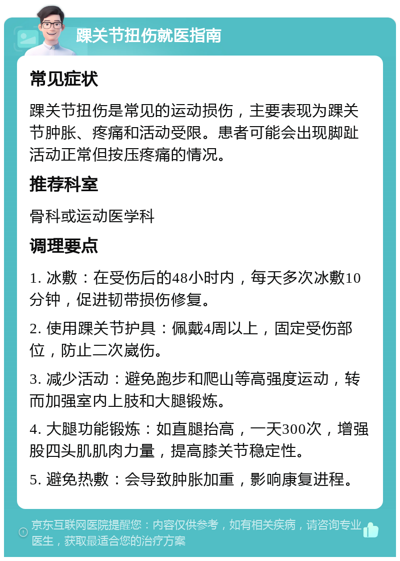 踝关节扭伤就医指南 常见症状 踝关节扭伤是常见的运动损伤，主要表现为踝关节肿胀、疼痛和活动受限。患者可能会出现脚趾活动正常但按压疼痛的情况。 推荐科室 骨科或运动医学科 调理要点 1. 冰敷：在受伤后的48小时内，每天多次冰敷10分钟，促进韧带损伤修复。 2. 使用踝关节护具：佩戴4周以上，固定受伤部位，防止二次崴伤。 3. 减少活动：避免跑步和爬山等高强度运动，转而加强室内上肢和大腿锻炼。 4. 大腿功能锻炼：如直腿抬高，一天300次，增强股四头肌肌肉力量，提高膝关节稳定性。 5. 避免热敷：会导致肿胀加重，影响康复进程。