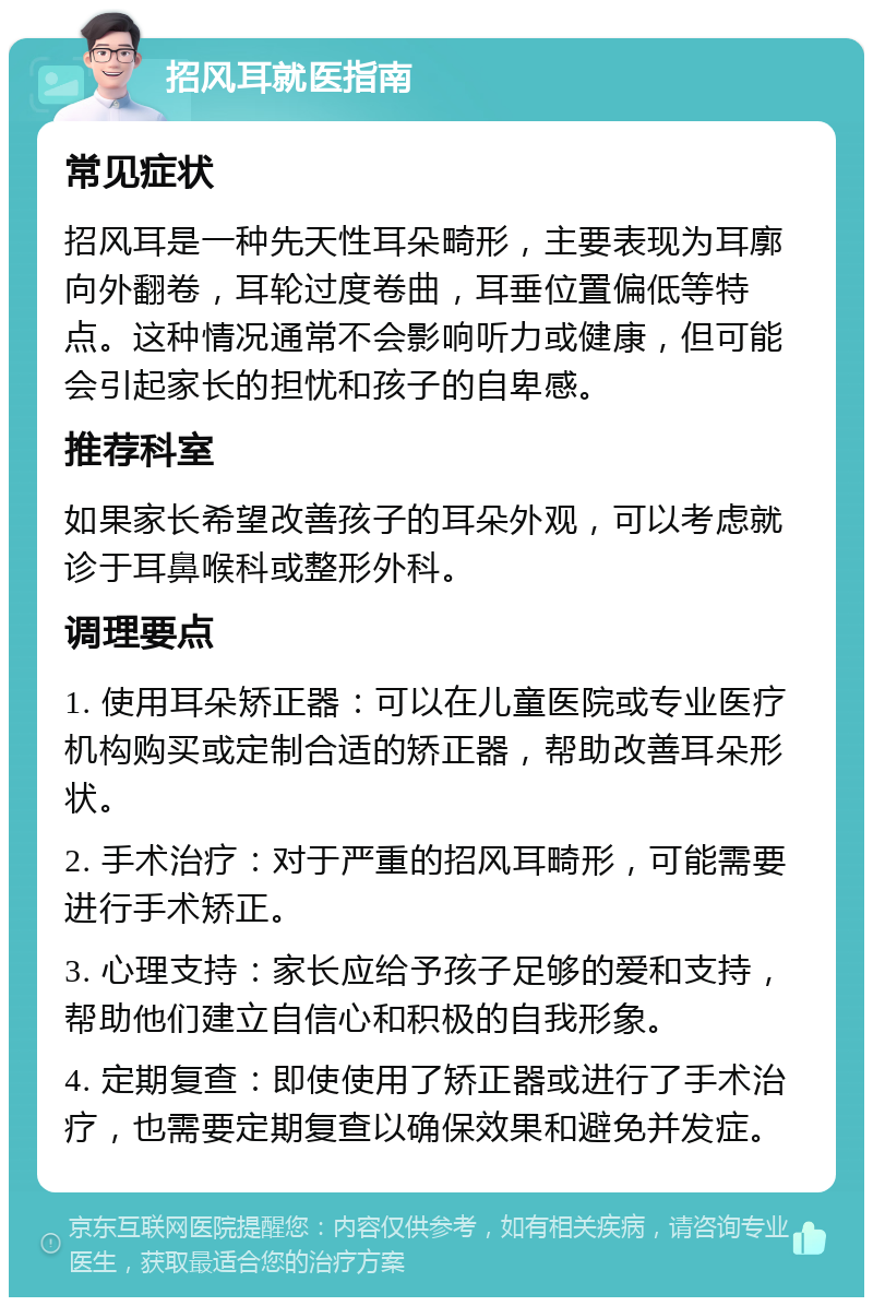 招风耳就医指南 常见症状 招风耳是一种先天性耳朵畸形，主要表现为耳廓向外翻卷，耳轮过度卷曲，耳垂位置偏低等特点。这种情况通常不会影响听力或健康，但可能会引起家长的担忧和孩子的自卑感。 推荐科室 如果家长希望改善孩子的耳朵外观，可以考虑就诊于耳鼻喉科或整形外科。 调理要点 1. 使用耳朵矫正器：可以在儿童医院或专业医疗机构购买或定制合适的矫正器，帮助改善耳朵形状。 2. 手术治疗：对于严重的招风耳畸形，可能需要进行手术矫正。 3. 心理支持：家长应给予孩子足够的爱和支持，帮助他们建立自信心和积极的自我形象。 4. 定期复查：即使使用了矫正器或进行了手术治疗，也需要定期复查以确保效果和避免并发症。