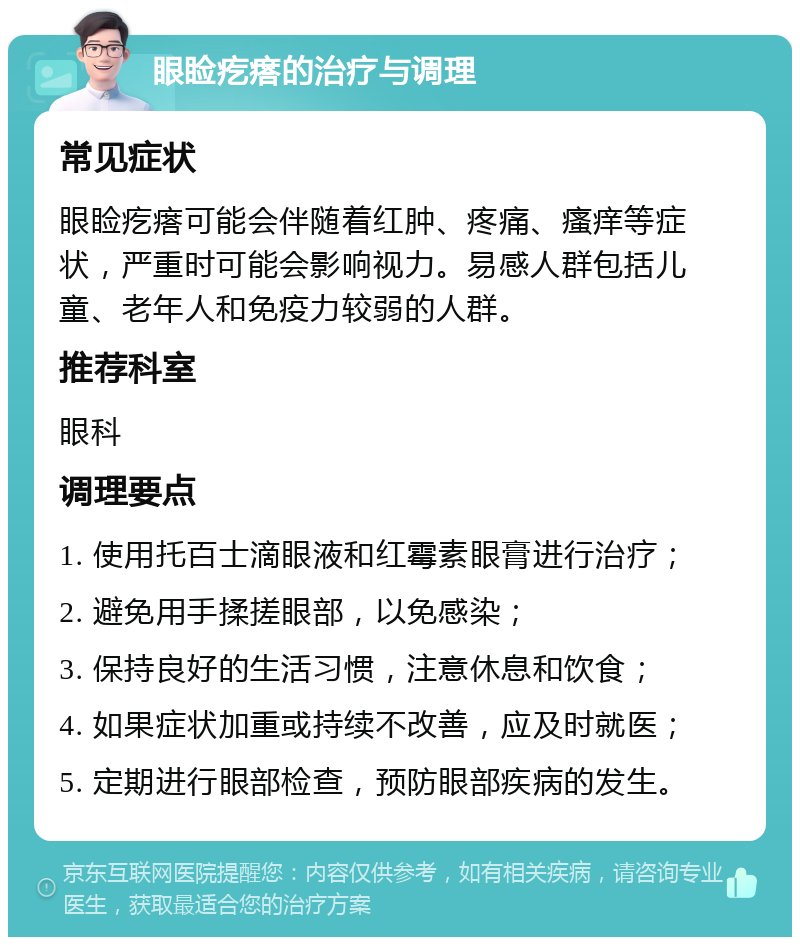 眼睑疙瘩的治疗与调理 常见症状 眼睑疙瘩可能会伴随着红肿、疼痛、瘙痒等症状，严重时可能会影响视力。易感人群包括儿童、老年人和免疫力较弱的人群。 推荐科室 眼科 调理要点 1. 使用托百士滴眼液和红霉素眼膏进行治疗； 2. 避免用手揉搓眼部，以免感染； 3. 保持良好的生活习惯，注意休息和饮食； 4. 如果症状加重或持续不改善，应及时就医； 5. 定期进行眼部检查，预防眼部疾病的发生。