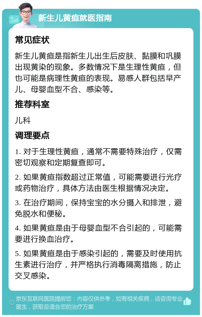 新生儿黄疸就医指南 常见症状 新生儿黄疸是指新生儿出生后皮肤、黏膜和巩膜出现黄染的现象。多数情况下是生理性黄疸，但也可能是病理性黄疸的表现。易感人群包括早产儿、母婴血型不合、感染等。 推荐科室 儿科 调理要点 1. 对于生理性黄疸，通常不需要特殊治疗，仅需密切观察和定期复查即可。 2. 如果黄疸指数超过正常值，可能需要进行光疗或药物治疗，具体方法由医生根据情况决定。 3. 在治疗期间，保持宝宝的水分摄入和排泄，避免脱水和便秘。 4. 如果黄疸是由于母婴血型不合引起的，可能需要进行换血治疗。 5. 如果黄疸是由于感染引起的，需要及时使用抗生素进行治疗，并严格执行消毒隔离措施，防止交叉感染。