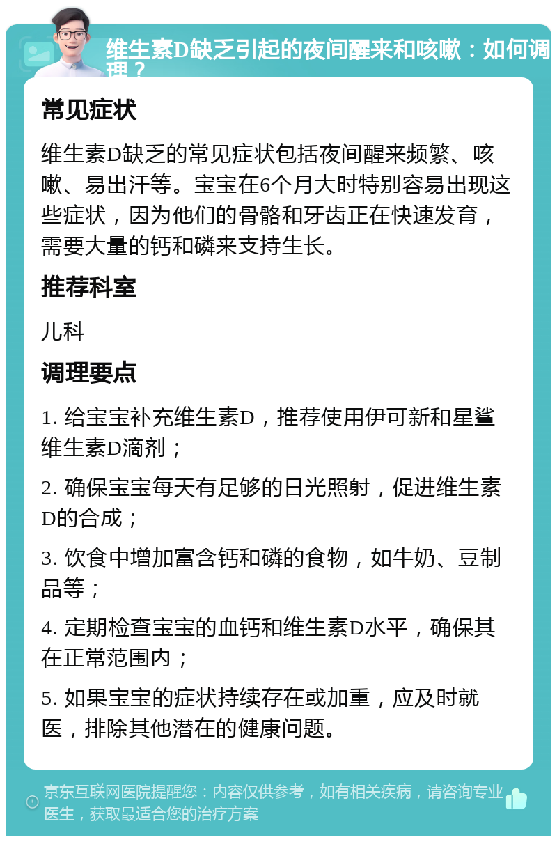 维生素D缺乏引起的夜间醒来和咳嗽：如何调理？ 常见症状 维生素D缺乏的常见症状包括夜间醒来频繁、咳嗽、易出汗等。宝宝在6个月大时特别容易出现这些症状，因为他们的骨骼和牙齿正在快速发育，需要大量的钙和磷来支持生长。 推荐科室 儿科 调理要点 1. 给宝宝补充维生素D，推荐使用伊可新和星鲨维生素D滴剂； 2. 确保宝宝每天有足够的日光照射，促进维生素D的合成； 3. 饮食中增加富含钙和磷的食物，如牛奶、豆制品等； 4. 定期检查宝宝的血钙和维生素D水平，确保其在正常范围内； 5. 如果宝宝的症状持续存在或加重，应及时就医，排除其他潜在的健康问题。