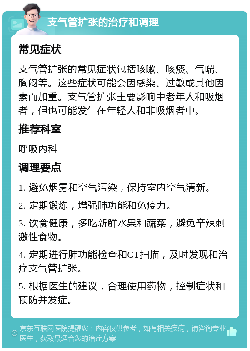 支气管扩张的治疗和调理 常见症状 支气管扩张的常见症状包括咳嗽、咳痰、气喘、胸闷等。这些症状可能会因感染、过敏或其他因素而加重。支气管扩张主要影响中老年人和吸烟者，但也可能发生在年轻人和非吸烟者中。 推荐科室 呼吸内科 调理要点 1. 避免烟雾和空气污染，保持室内空气清新。 2. 定期锻炼，增强肺功能和免疫力。 3. 饮食健康，多吃新鲜水果和蔬菜，避免辛辣刺激性食物。 4. 定期进行肺功能检查和CT扫描，及时发现和治疗支气管扩张。 5. 根据医生的建议，合理使用药物，控制症状和预防并发症。