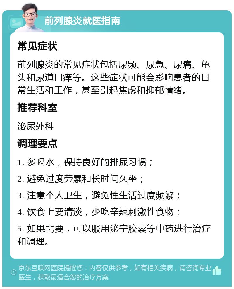 前列腺炎就医指南 常见症状 前列腺炎的常见症状包括尿频、尿急、尿痛、龟头和尿道口痒等。这些症状可能会影响患者的日常生活和工作，甚至引起焦虑和抑郁情绪。 推荐科室 泌尿外科 调理要点 1. 多喝水，保持良好的排尿习惯； 2. 避免过度劳累和长时间久坐； 3. 注意个人卫生，避免性生活过度频繁； 4. 饮食上要清淡，少吃辛辣刺激性食物； 5. 如果需要，可以服用泌宁胶囊等中药进行治疗和调理。