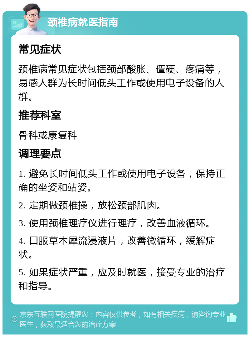 颈椎病就医指南 常见症状 颈椎病常见症状包括颈部酸胀、僵硬、疼痛等，易感人群为长时间低头工作或使用电子设备的人群。 推荐科室 骨科或康复科 调理要点 1. 避免长时间低头工作或使用电子设备，保持正确的坐姿和站姿。 2. 定期做颈椎操，放松颈部肌肉。 3. 使用颈椎理疗仪进行理疗，改善血液循环。 4. 口服草木犀流浸液片，改善微循环，缓解症状。 5. 如果症状严重，应及时就医，接受专业的治疗和指导。