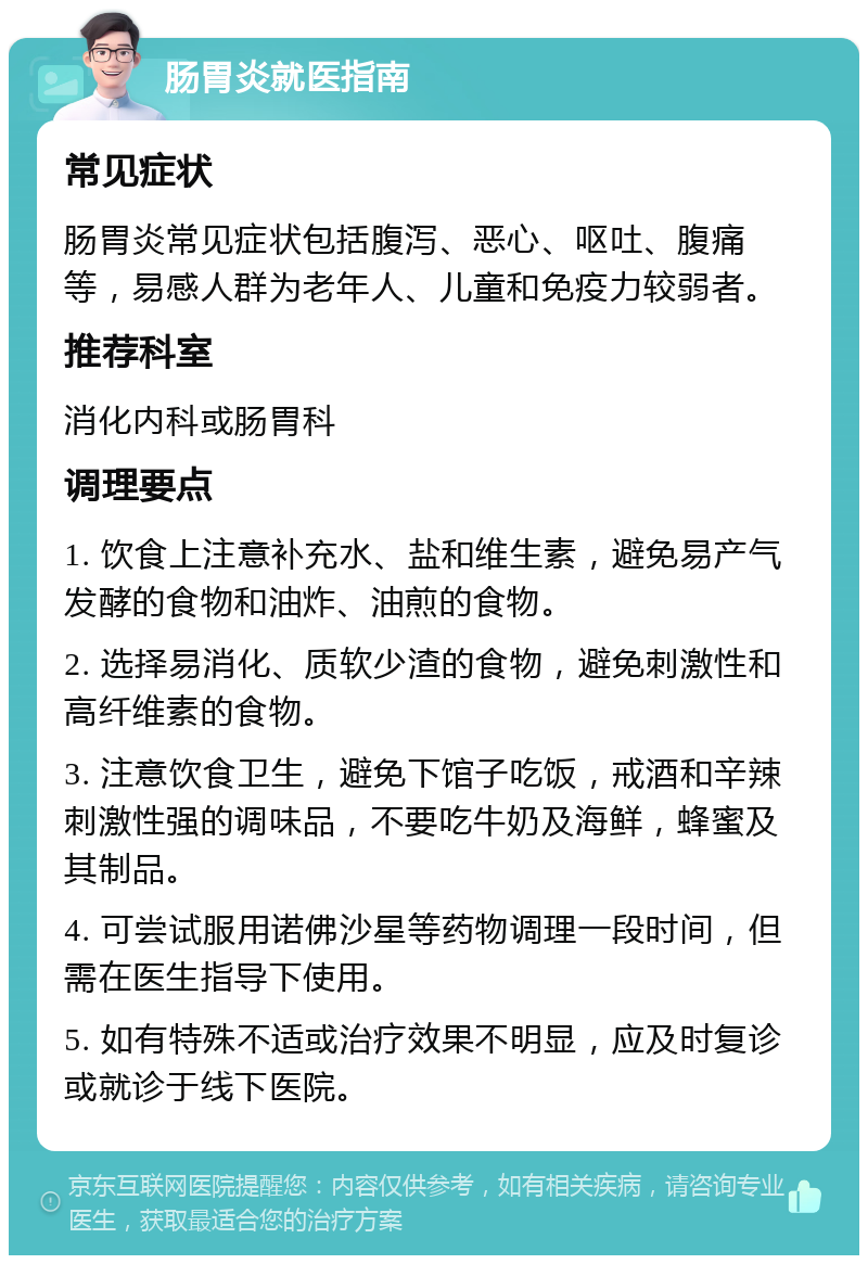 肠胃炎就医指南 常见症状 肠胃炎常见症状包括腹泻、恶心、呕吐、腹痛等，易感人群为老年人、儿童和免疫力较弱者。 推荐科室 消化内科或肠胃科 调理要点 1. 饮食上注意补充水、盐和维生素，避免易产气发酵的食物和油炸、油煎的食物。 2. 选择易消化、质软少渣的食物，避免刺激性和高纤维素的食物。 3. 注意饮食卫生，避免下馆子吃饭，戒酒和辛辣刺激性强的调味品，不要吃牛奶及海鲜，蜂蜜及其制品。 4. 可尝试服用诺佛沙星等药物调理一段时间，但需在医生指导下使用。 5. 如有特殊不适或治疗效果不明显，应及时复诊或就诊于线下医院。