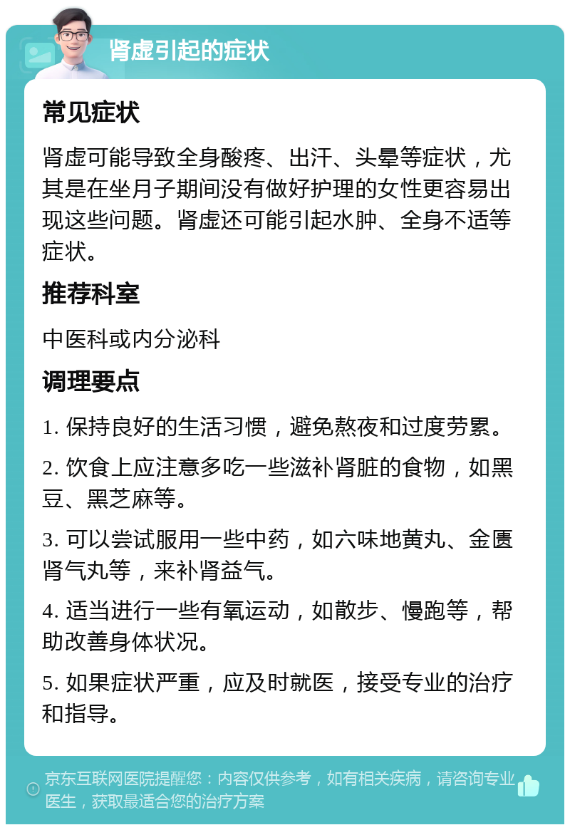 肾虚引起的症状 常见症状 肾虚可能导致全身酸疼、出汗、头晕等症状，尤其是在坐月子期间没有做好护理的女性更容易出现这些问题。肾虚还可能引起水肿、全身不适等症状。 推荐科室 中医科或内分泌科 调理要点 1. 保持良好的生活习惯，避免熬夜和过度劳累。 2. 饮食上应注意多吃一些滋补肾脏的食物，如黑豆、黑芝麻等。 3. 可以尝试服用一些中药，如六味地黄丸、金匮肾气丸等，来补肾益气。 4. 适当进行一些有氧运动，如散步、慢跑等，帮助改善身体状况。 5. 如果症状严重，应及时就医，接受专业的治疗和指导。