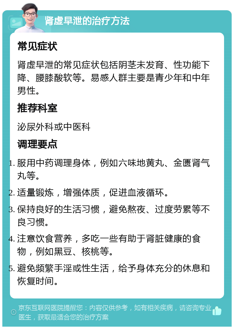 肾虚早泄的治疗方法 常见症状 肾虚早泄的常见症状包括阴茎未发育、性功能下降、腰膝酸软等。易感人群主要是青少年和中年男性。 推荐科室 泌尿外科或中医科 调理要点 服用中药调理身体，例如六味地黄丸、金匮肾气丸等。 适量锻炼，增强体质，促进血液循环。 保持良好的生活习惯，避免熬夜、过度劳累等不良习惯。 注意饮食营养，多吃一些有助于肾脏健康的食物，例如黑豆、核桃等。 避免频繁手淫或性生活，给予身体充分的休息和恢复时间。