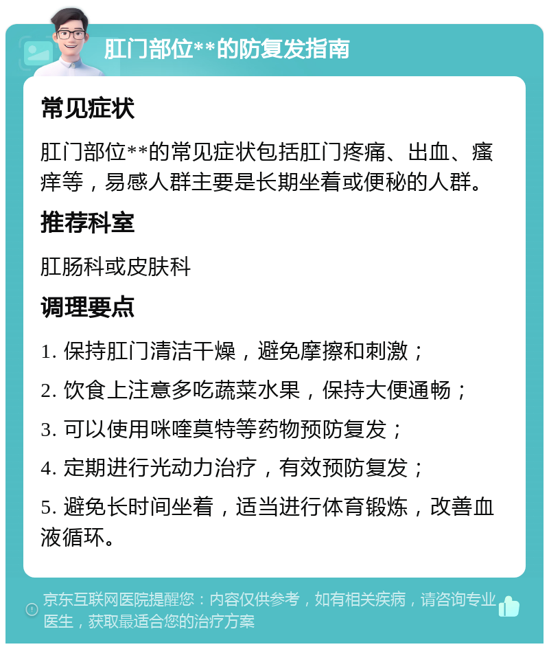 肛门部位**的防复发指南 常见症状 肛门部位**的常见症状包括肛门疼痛、出血、瘙痒等，易感人群主要是长期坐着或便秘的人群。 推荐科室 肛肠科或皮肤科 调理要点 1. 保持肛门清洁干燥，避免摩擦和刺激； 2. 饮食上注意多吃蔬菜水果，保持大便通畅； 3. 可以使用咪喹莫特等药物预防复发； 4. 定期进行光动力治疗，有效预防复发； 5. 避免长时间坐着，适当进行体育锻炼，改善血液循环。