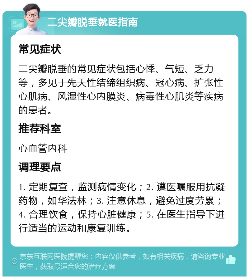 二尖瓣脱垂就医指南 常见症状 二尖瓣脱垂的常见症状包括心悸、气短、乏力等，多见于先天性结缔组织病、冠心病、扩张性心肌病、风湿性心内膜炎、病毒性心肌炎等疾病的患者。 推荐科室 心血管内科 调理要点 1. 定期复查，监测病情变化；2. 遵医嘱服用抗凝药物，如华法林；3. 注意休息，避免过度劳累；4. 合理饮食，保持心脏健康；5. 在医生指导下进行适当的运动和康复训练。