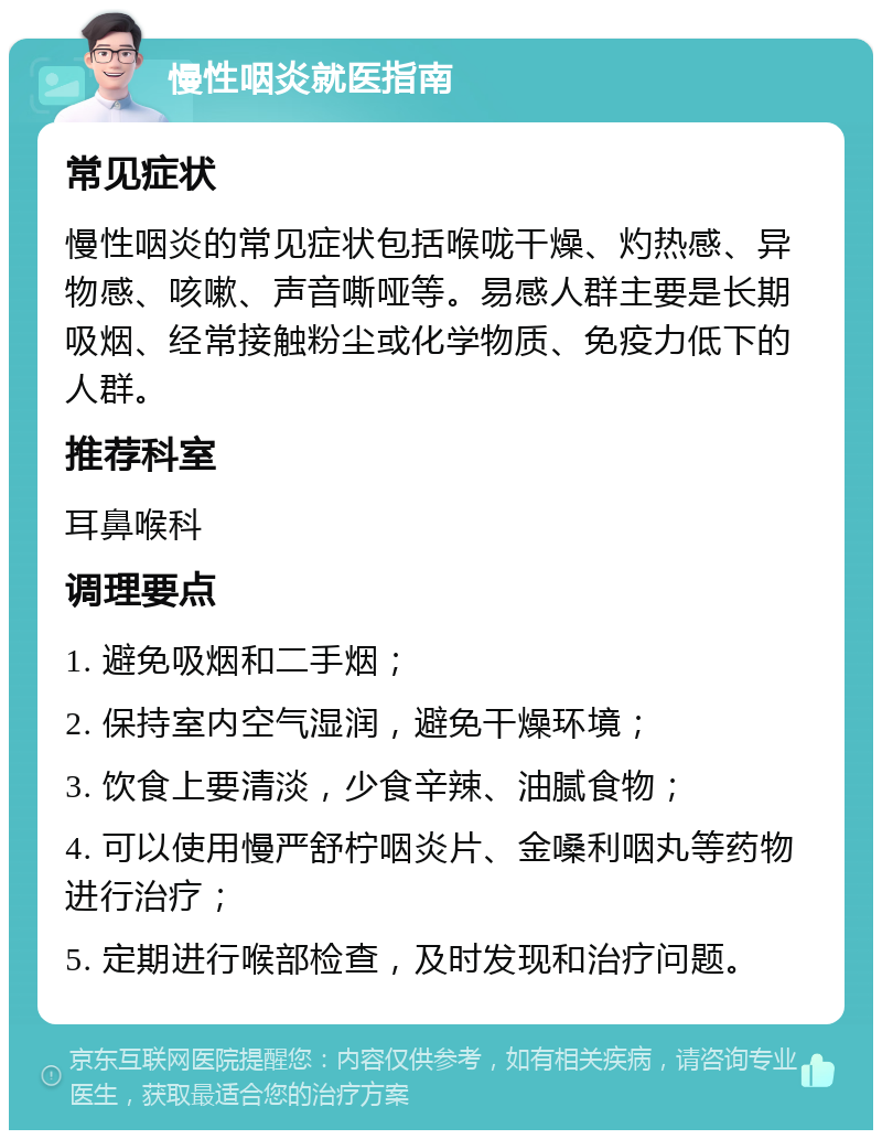 慢性咽炎就医指南 常见症状 慢性咽炎的常见症状包括喉咙干燥、灼热感、异物感、咳嗽、声音嘶哑等。易感人群主要是长期吸烟、经常接触粉尘或化学物质、免疫力低下的人群。 推荐科室 耳鼻喉科 调理要点 1. 避免吸烟和二手烟； 2. 保持室内空气湿润，避免干燥环境； 3. 饮食上要清淡，少食辛辣、油腻食物； 4. 可以使用慢严舒柠咽炎片、金嗓利咽丸等药物进行治疗； 5. 定期进行喉部检查，及时发现和治疗问题。