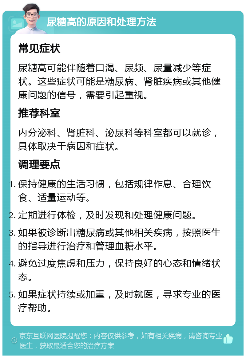 尿糖高的原因和处理方法 常见症状 尿糖高可能伴随着口渴、尿频、尿量减少等症状。这些症状可能是糖尿病、肾脏疾病或其他健康问题的信号，需要引起重视。 推荐科室 内分泌科、肾脏科、泌尿科等科室都可以就诊，具体取决于病因和症状。 调理要点 保持健康的生活习惯，包括规律作息、合理饮食、适量运动等。 定期进行体检，及时发现和处理健康问题。 如果被诊断出糖尿病或其他相关疾病，按照医生的指导进行治疗和管理血糖水平。 避免过度焦虑和压力，保持良好的心态和情绪状态。 如果症状持续或加重，及时就医，寻求专业的医疗帮助。