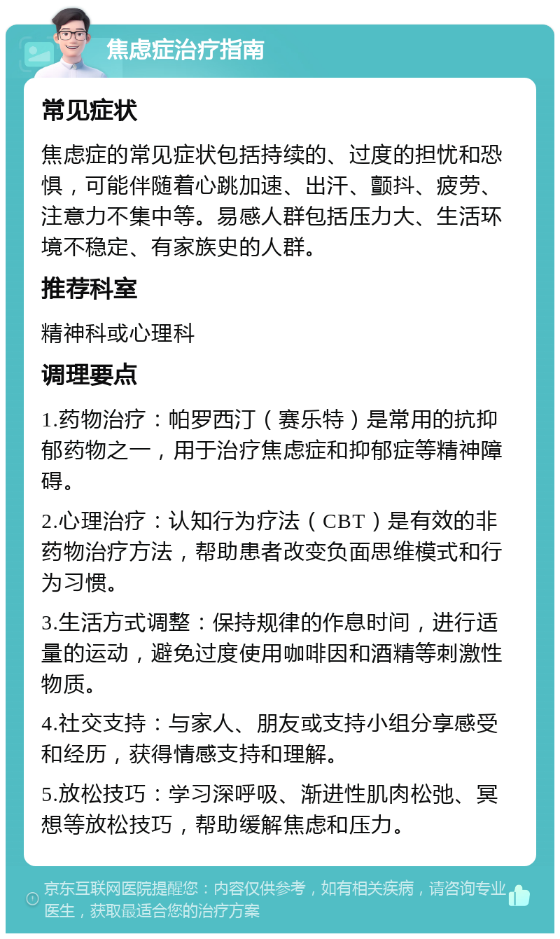 焦虑症治疗指南 常见症状 焦虑症的常见症状包括持续的、过度的担忧和恐惧，可能伴随着心跳加速、出汗、颤抖、疲劳、注意力不集中等。易感人群包括压力大、生活环境不稳定、有家族史的人群。 推荐科室 精神科或心理科 调理要点 1.药物治疗：帕罗西汀（赛乐特）是常用的抗抑郁药物之一，用于治疗焦虑症和抑郁症等精神障碍。 2.心理治疗：认知行为疗法（CBT）是有效的非药物治疗方法，帮助患者改变负面思维模式和行为习惯。 3.生活方式调整：保持规律的作息时间，进行适量的运动，避免过度使用咖啡因和酒精等刺激性物质。 4.社交支持：与家人、朋友或支持小组分享感受和经历，获得情感支持和理解。 5.放松技巧：学习深呼吸、渐进性肌肉松弛、冥想等放松技巧，帮助缓解焦虑和压力。