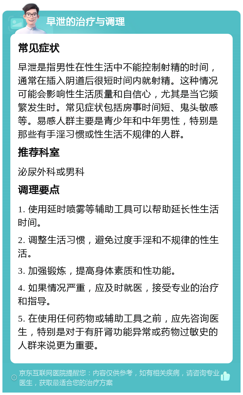 早泄的治疗与调理 常见症状 早泄是指男性在性生活中不能控制射精的时间，通常在插入阴道后很短时间内就射精。这种情况可能会影响性生活质量和自信心，尤其是当它频繁发生时。常见症状包括房事时间短、鬼头敏感等。易感人群主要是青少年和中年男性，特别是那些有手淫习惯或性生活不规律的人群。 推荐科室 泌尿外科或男科 调理要点 1. 使用延时喷雾等辅助工具可以帮助延长性生活时间。 2. 调整生活习惯，避免过度手淫和不规律的性生活。 3. 加强锻炼，提高身体素质和性功能。 4. 如果情况严重，应及时就医，接受专业的治疗和指导。 5. 在使用任何药物或辅助工具之前，应先咨询医生，特别是对于有肝肾功能异常或药物过敏史的人群来说更为重要。