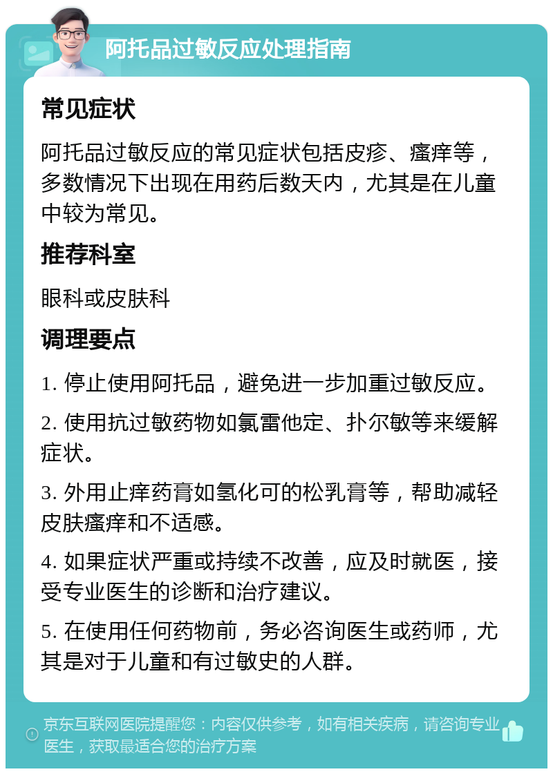 阿托品过敏反应处理指南 常见症状 阿托品过敏反应的常见症状包括皮疹、瘙痒等，多数情况下出现在用药后数天内，尤其是在儿童中较为常见。 推荐科室 眼科或皮肤科 调理要点 1. 停止使用阿托品，避免进一步加重过敏反应。 2. 使用抗过敏药物如氯雷他定、扑尔敏等来缓解症状。 3. 外用止痒药膏如氢化可的松乳膏等，帮助减轻皮肤瘙痒和不适感。 4. 如果症状严重或持续不改善，应及时就医，接受专业医生的诊断和治疗建议。 5. 在使用任何药物前，务必咨询医生或药师，尤其是对于儿童和有过敏史的人群。