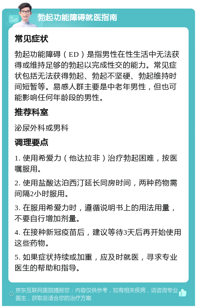 勃起功能障碍就医指南 常见症状 勃起功能障碍（ED）是指男性在性生活中无法获得或维持足够的勃起以完成性交的能力。常见症状包括无法获得勃起、勃起不坚硬、勃起维持时间短暂等。易感人群主要是中老年男性，但也可能影响任何年龄段的男性。 推荐科室 泌尿外科或男科 调理要点 1. 使用希爱力（他达拉非）治疗勃起困难，按医嘱服用。 2. 使用盐酸达泊西汀延长同房时间，两种药物需间隔2小时服用。 3. 在服用希爱力时，遵循说明书上的用法用量，不要自行增加剂量。 4. 在接种新冠疫苗后，建议等待3天后再开始使用这些药物。 5. 如果症状持续或加重，应及时就医，寻求专业医生的帮助和指导。