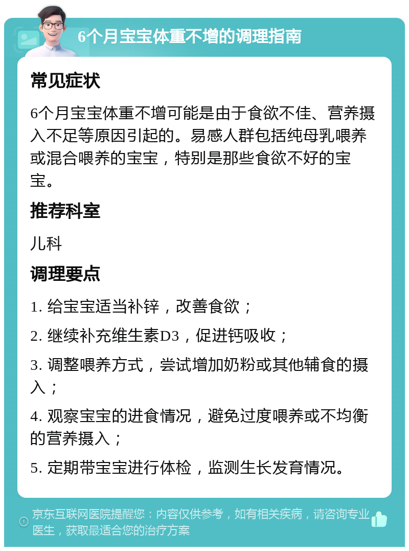 6个月宝宝体重不增的调理指南 常见症状 6个月宝宝体重不增可能是由于食欲不佳、营养摄入不足等原因引起的。易感人群包括纯母乳喂养或混合喂养的宝宝，特别是那些食欲不好的宝宝。 推荐科室 儿科 调理要点 1. 给宝宝适当补锌，改善食欲； 2. 继续补充维生素D3，促进钙吸收； 3. 调整喂养方式，尝试增加奶粉或其他辅食的摄入； 4. 观察宝宝的进食情况，避免过度喂养或不均衡的营养摄入； 5. 定期带宝宝进行体检，监测生长发育情况。