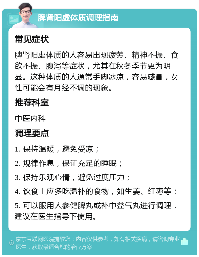 脾肾阳虚体质调理指南 常见症状 脾肾阳虚体质的人容易出现疲劳、精神不振、食欲不振、腹泻等症状，尤其在秋冬季节更为明显。这种体质的人通常手脚冰凉，容易感冒，女性可能会有月经不调的现象。 推荐科室 中医内科 调理要点 1. 保持温暖，避免受凉； 2. 规律作息，保证充足的睡眠； 3. 保持乐观心情，避免过度压力； 4. 饮食上应多吃温补的食物，如生姜、红枣等； 5. 可以服用人参健脾丸或补中益气丸进行调理，建议在医生指导下使用。