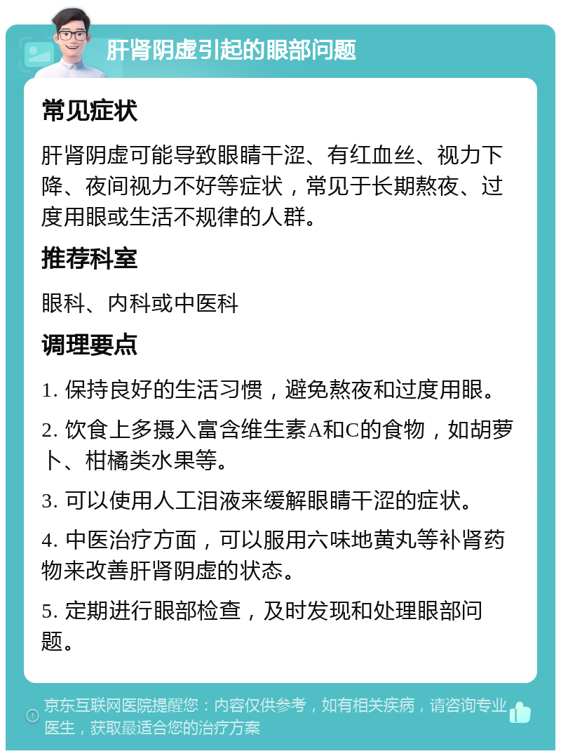 肝肾阴虚引起的眼部问题 常见症状 肝肾阴虚可能导致眼睛干涩、有红血丝、视力下降、夜间视力不好等症状，常见于长期熬夜、过度用眼或生活不规律的人群。 推荐科室 眼科、内科或中医科 调理要点 1. 保持良好的生活习惯，避免熬夜和过度用眼。 2. 饮食上多摄入富含维生素A和C的食物，如胡萝卜、柑橘类水果等。 3. 可以使用人工泪液来缓解眼睛干涩的症状。 4. 中医治疗方面，可以服用六味地黄丸等补肾药物来改善肝肾阴虚的状态。 5. 定期进行眼部检查，及时发现和处理眼部问题。