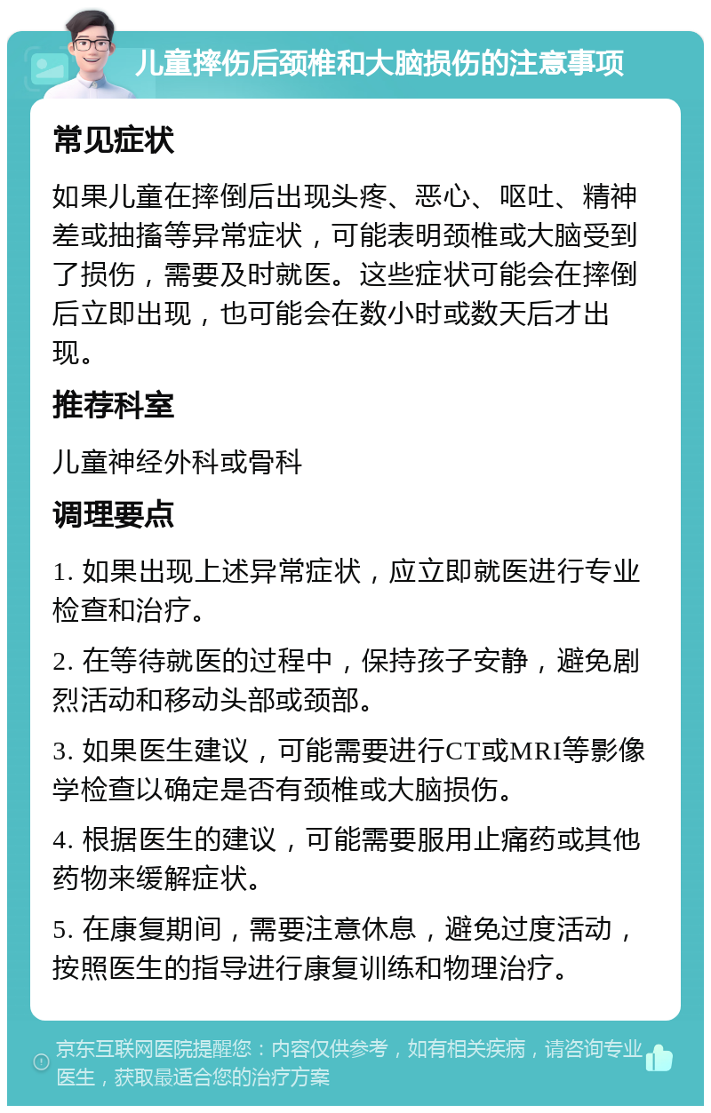 儿童摔伤后颈椎和大脑损伤的注意事项 常见症状 如果儿童在摔倒后出现头疼、恶心、呕吐、精神差或抽搐等异常症状，可能表明颈椎或大脑受到了损伤，需要及时就医。这些症状可能会在摔倒后立即出现，也可能会在数小时或数天后才出现。 推荐科室 儿童神经外科或骨科 调理要点 1. 如果出现上述异常症状，应立即就医进行专业检查和治疗。 2. 在等待就医的过程中，保持孩子安静，避免剧烈活动和移动头部或颈部。 3. 如果医生建议，可能需要进行CT或MRI等影像学检查以确定是否有颈椎或大脑损伤。 4. 根据医生的建议，可能需要服用止痛药或其他药物来缓解症状。 5. 在康复期间，需要注意休息，避免过度活动，按照医生的指导进行康复训练和物理治疗。