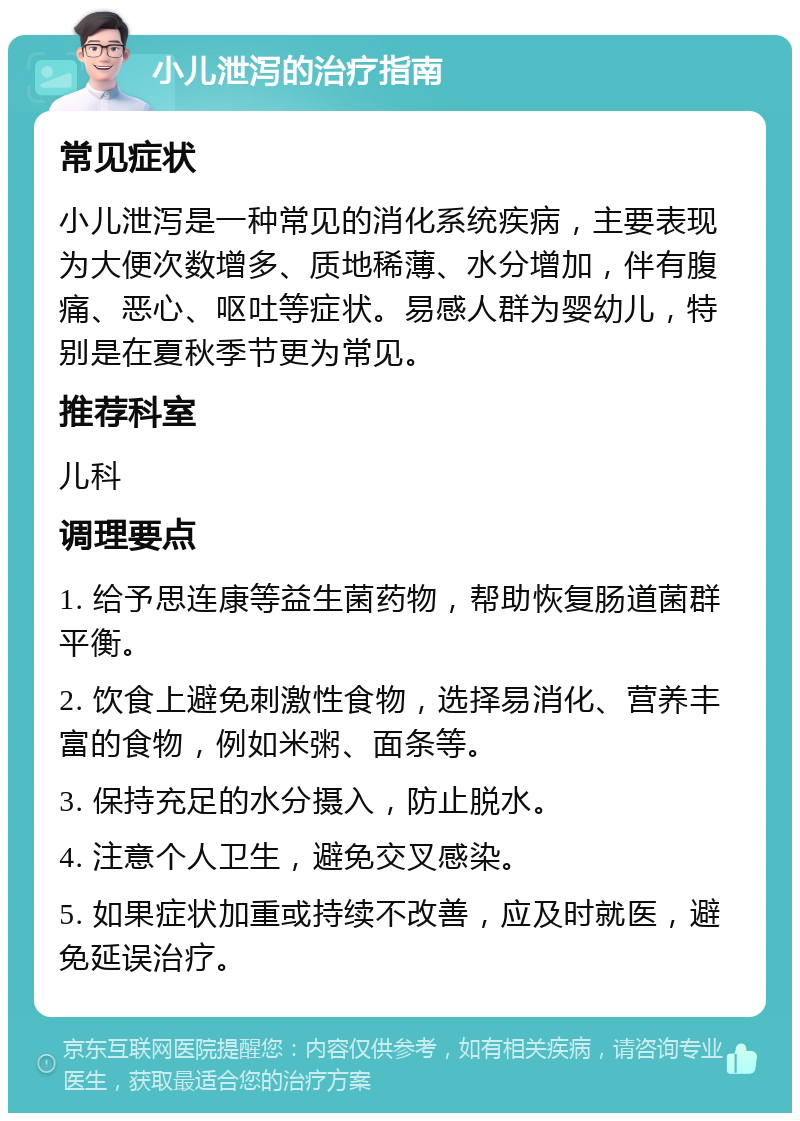 小儿泄泻的治疗指南 常见症状 小儿泄泻是一种常见的消化系统疾病，主要表现为大便次数增多、质地稀薄、水分增加，伴有腹痛、恶心、呕吐等症状。易感人群为婴幼儿，特别是在夏秋季节更为常见。 推荐科室 儿科 调理要点 1. 给予思连康等益生菌药物，帮助恢复肠道菌群平衡。 2. 饮食上避免刺激性食物，选择易消化、营养丰富的食物，例如米粥、面条等。 3. 保持充足的水分摄入，防止脱水。 4. 注意个人卫生，避免交叉感染。 5. 如果症状加重或持续不改善，应及时就医，避免延误治疗。