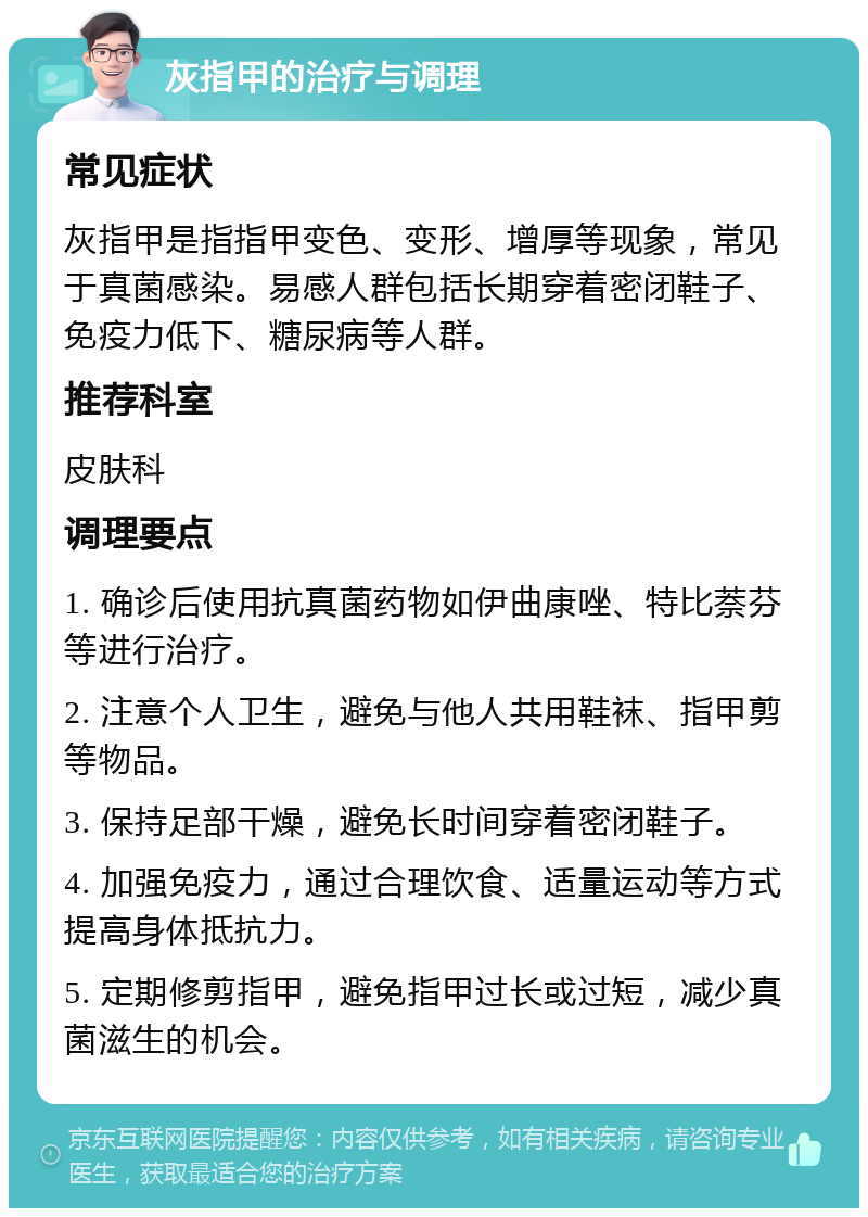 灰指甲的治疗与调理 常见症状 灰指甲是指指甲变色、变形、增厚等现象，常见于真菌感染。易感人群包括长期穿着密闭鞋子、免疫力低下、糖尿病等人群。 推荐科室 皮肤科 调理要点 1. 确诊后使用抗真菌药物如伊曲康唑、特比萘芬等进行治疗。 2. 注意个人卫生，避免与他人共用鞋袜、指甲剪等物品。 3. 保持足部干燥，避免长时间穿着密闭鞋子。 4. 加强免疫力，通过合理饮食、适量运动等方式提高身体抵抗力。 5. 定期修剪指甲，避免指甲过长或过短，减少真菌滋生的机会。