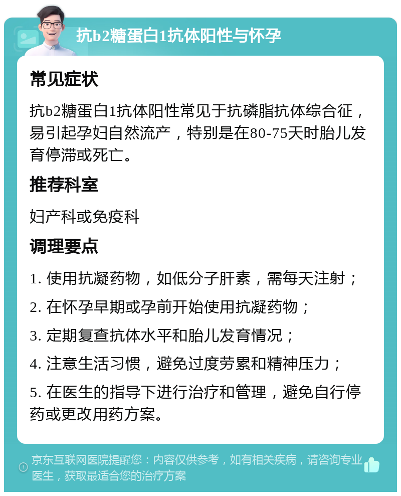 抗b2糖蛋白1抗体阳性与怀孕 常见症状 抗b2糖蛋白1抗体阳性常见于抗磷脂抗体综合征，易引起孕妇自然流产，特别是在80-75天时胎儿发育停滞或死亡。 推荐科室 妇产科或免疫科 调理要点 1. 使用抗凝药物，如低分子肝素，需每天注射； 2. 在怀孕早期或孕前开始使用抗凝药物； 3. 定期复查抗体水平和胎儿发育情况； 4. 注意生活习惯，避免过度劳累和精神压力； 5. 在医生的指导下进行治疗和管理，避免自行停药或更改用药方案。