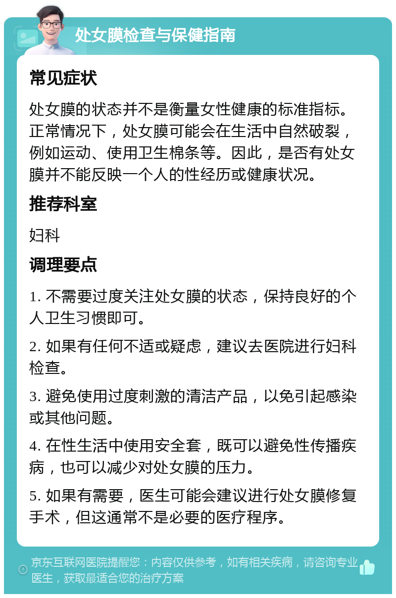 处女膜检查与保健指南 常见症状 处女膜的状态并不是衡量女性健康的标准指标。正常情况下，处女膜可能会在生活中自然破裂，例如运动、使用卫生棉条等。因此，是否有处女膜并不能反映一个人的性经历或健康状况。 推荐科室 妇科 调理要点 1. 不需要过度关注处女膜的状态，保持良好的个人卫生习惯即可。 2. 如果有任何不适或疑虑，建议去医院进行妇科检查。 3. 避免使用过度刺激的清洁产品，以免引起感染或其他问题。 4. 在性生活中使用安全套，既可以避免性传播疾病，也可以减少对处女膜的压力。 5. 如果有需要，医生可能会建议进行处女膜修复手术，但这通常不是必要的医疗程序。