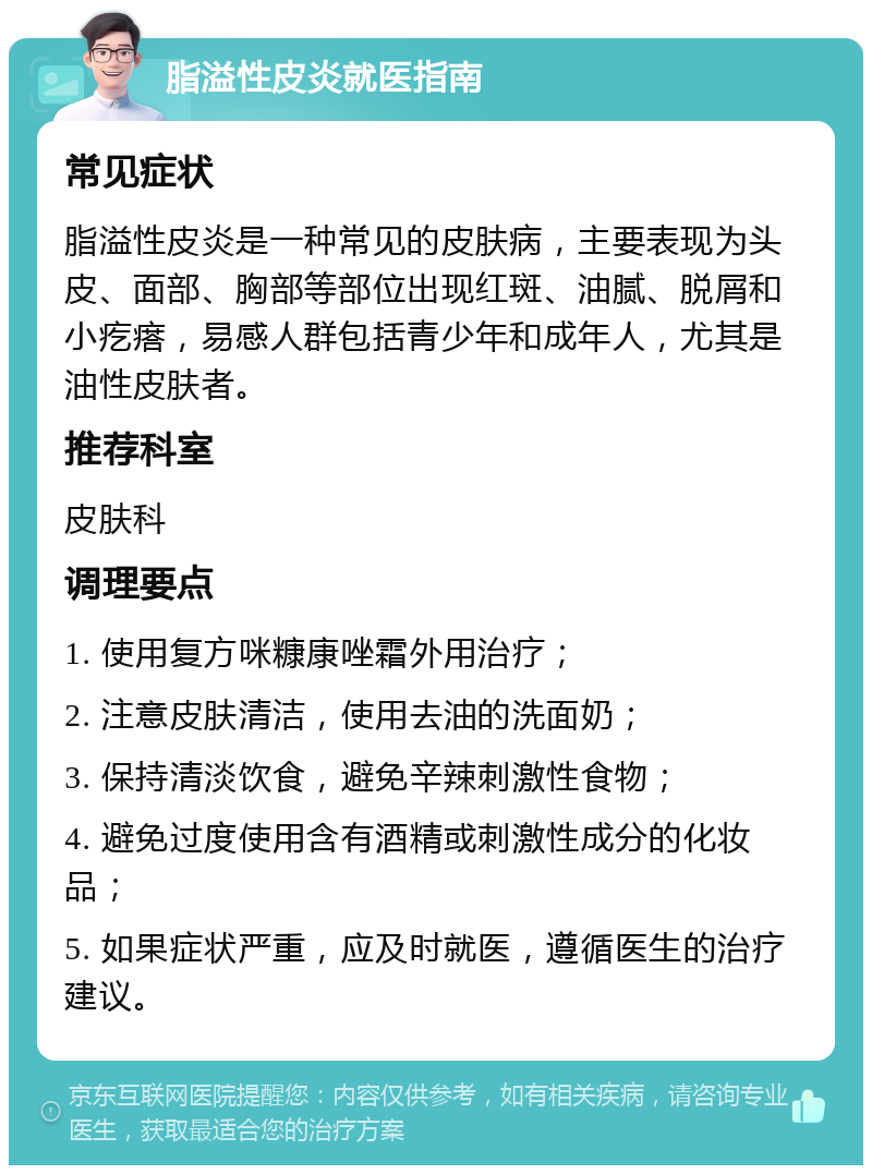 脂溢性皮炎就医指南 常见症状 脂溢性皮炎是一种常见的皮肤病，主要表现为头皮、面部、胸部等部位出现红斑、油腻、脱屑和小疙瘩，易感人群包括青少年和成年人，尤其是油性皮肤者。 推荐科室 皮肤科 调理要点 1. 使用复方咪糠康唑霜外用治疗； 2. 注意皮肤清洁，使用去油的洗面奶； 3. 保持清淡饮食，避免辛辣刺激性食物； 4. 避免过度使用含有酒精或刺激性成分的化妆品； 5. 如果症状严重，应及时就医，遵循医生的治疗建议。