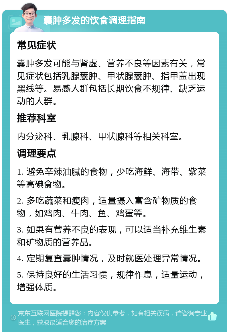 囊肿多发的饮食调理指南 常见症状 囊肿多发可能与肾虚、营养不良等因素有关，常见症状包括乳腺囊肿、甲状腺囊肿、指甲盖出现黑线等。易感人群包括长期饮食不规律、缺乏运动的人群。 推荐科室 内分泌科、乳腺科、甲状腺科等相关科室。 调理要点 1. 避免辛辣油腻的食物，少吃海鲜、海带、紫菜等高碘食物。 2. 多吃蔬菜和瘦肉，适量摄入富含矿物质的食物，如鸡肉、牛肉、鱼、鸡蛋等。 3. 如果有营养不良的表现，可以适当补充维生素和矿物质的营养品。 4. 定期复查囊肿情况，及时就医处理异常情况。 5. 保持良好的生活习惯，规律作息，适量运动，增强体质。