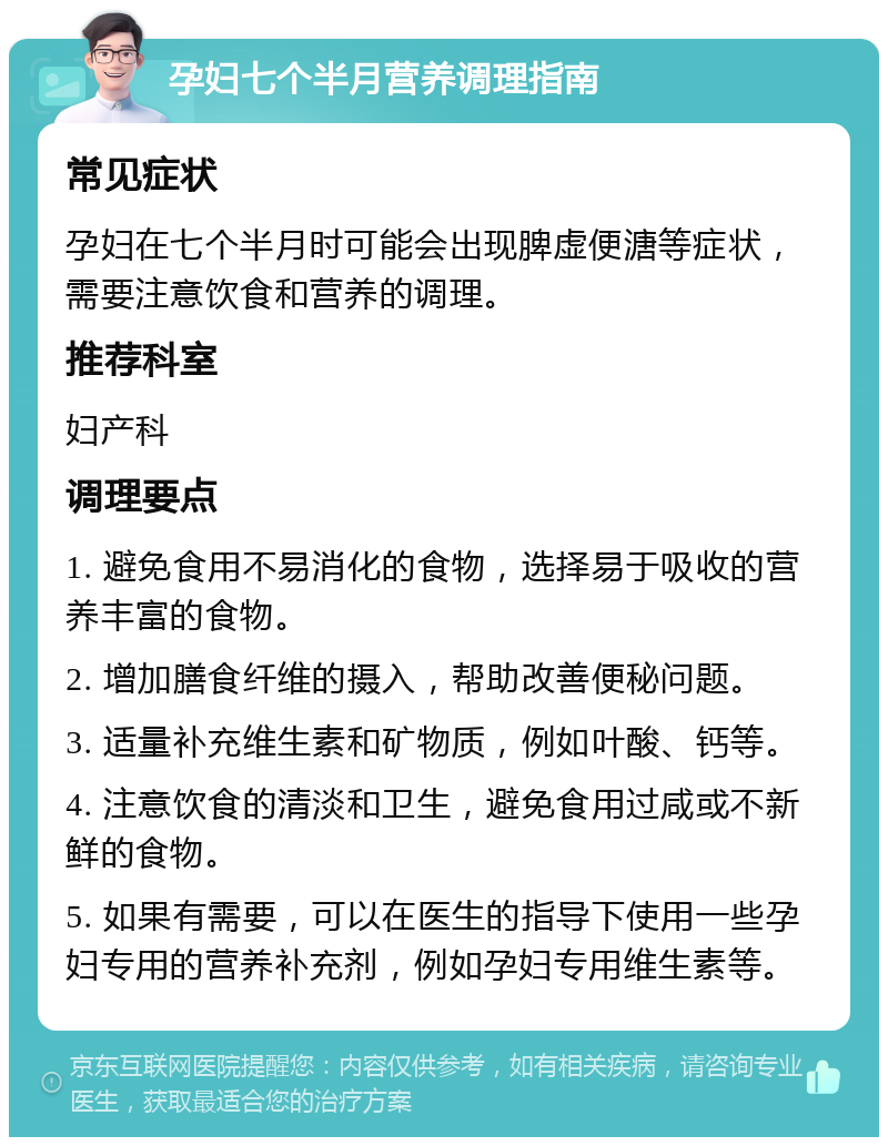 孕妇七个半月营养调理指南 常见症状 孕妇在七个半月时可能会出现脾虚便溏等症状，需要注意饮食和营养的调理。 推荐科室 妇产科 调理要点 1. 避免食用不易消化的食物，选择易于吸收的营养丰富的食物。 2. 增加膳食纤维的摄入，帮助改善便秘问题。 3. 适量补充维生素和矿物质，例如叶酸、钙等。 4. 注意饮食的清淡和卫生，避免食用过咸或不新鲜的食物。 5. 如果有需要，可以在医生的指导下使用一些孕妇专用的营养补充剂，例如孕妇专用维生素等。