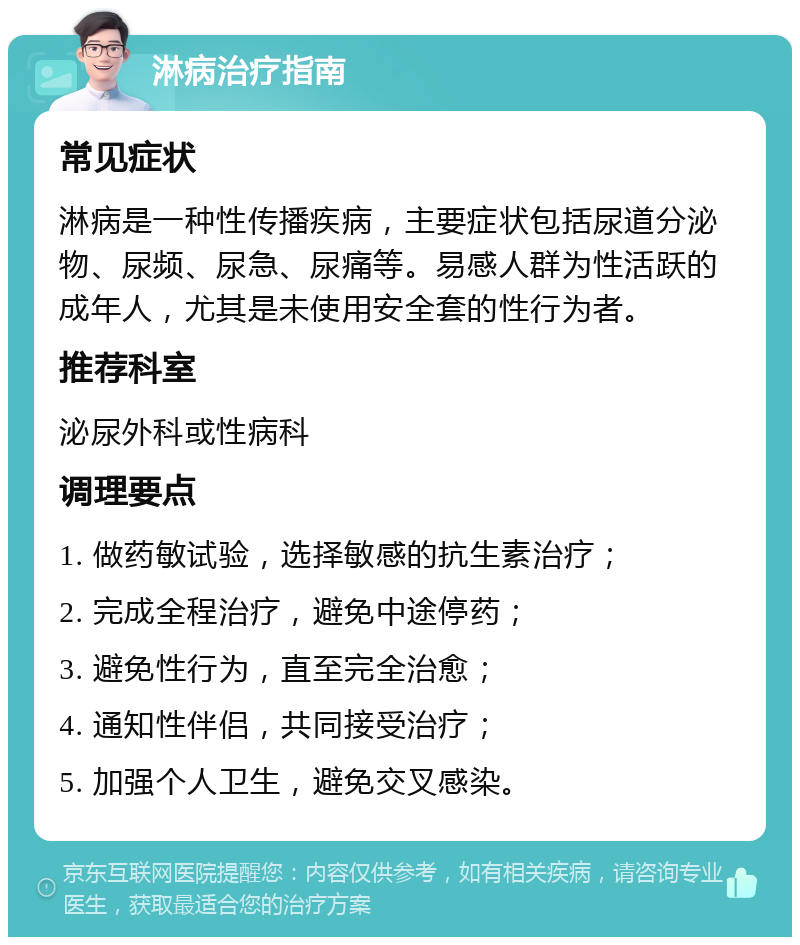 淋病治疗指南 常见症状 淋病是一种性传播疾病，主要症状包括尿道分泌物、尿频、尿急、尿痛等。易感人群为性活跃的成年人，尤其是未使用安全套的性行为者。 推荐科室 泌尿外科或性病科 调理要点 1. 做药敏试验，选择敏感的抗生素治疗； 2. 完成全程治疗，避免中途停药； 3. 避免性行为，直至完全治愈； 4. 通知性伴侣，共同接受治疗； 5. 加强个人卫生，避免交叉感染。