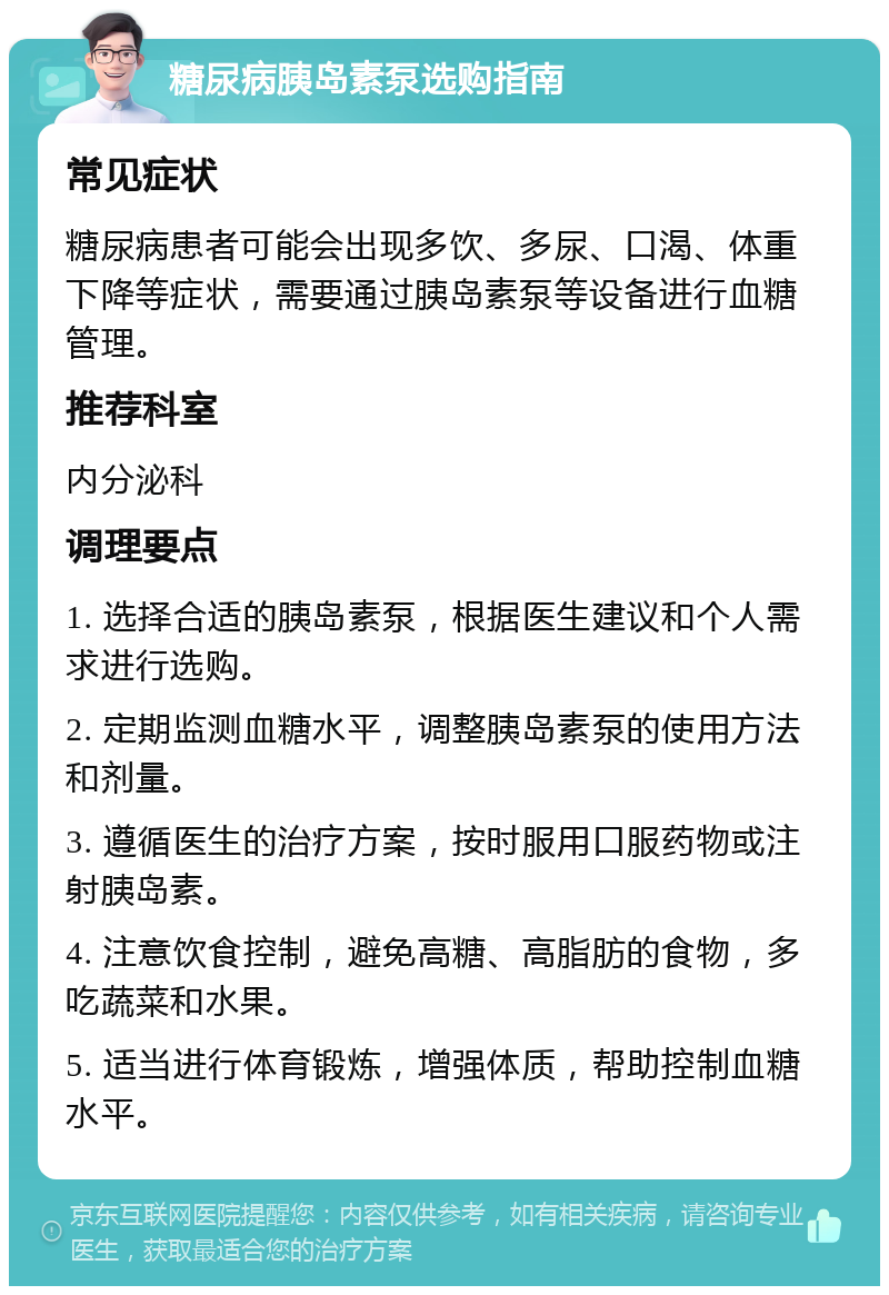 糖尿病胰岛素泵选购指南 常见症状 糖尿病患者可能会出现多饮、多尿、口渴、体重下降等症状，需要通过胰岛素泵等设备进行血糖管理。 推荐科室 内分泌科 调理要点 1. 选择合适的胰岛素泵，根据医生建议和个人需求进行选购。 2. 定期监测血糖水平，调整胰岛素泵的使用方法和剂量。 3. 遵循医生的治疗方案，按时服用口服药物或注射胰岛素。 4. 注意饮食控制，避免高糖、高脂肪的食物，多吃蔬菜和水果。 5. 适当进行体育锻炼，增强体质，帮助控制血糖水平。