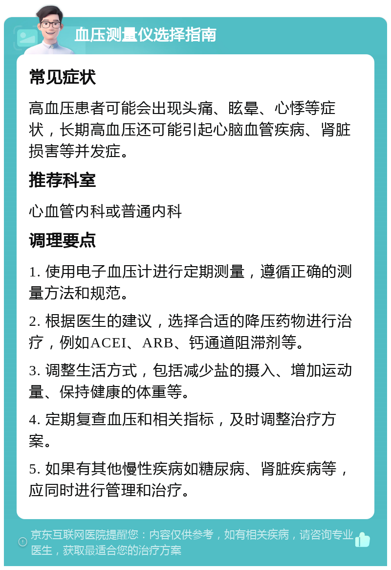 血压测量仪选择指南 常见症状 高血压患者可能会出现头痛、眩晕、心悸等症状，长期高血压还可能引起心脑血管疾病、肾脏损害等并发症。 推荐科室 心血管内科或普通内科 调理要点 1. 使用电子血压计进行定期测量，遵循正确的测量方法和规范。 2. 根据医生的建议，选择合适的降压药物进行治疗，例如ACEI、ARB、钙通道阻滞剂等。 3. 调整生活方式，包括减少盐的摄入、增加运动量、保持健康的体重等。 4. 定期复查血压和相关指标，及时调整治疗方案。 5. 如果有其他慢性疾病如糖尿病、肾脏疾病等，应同时进行管理和治疗。