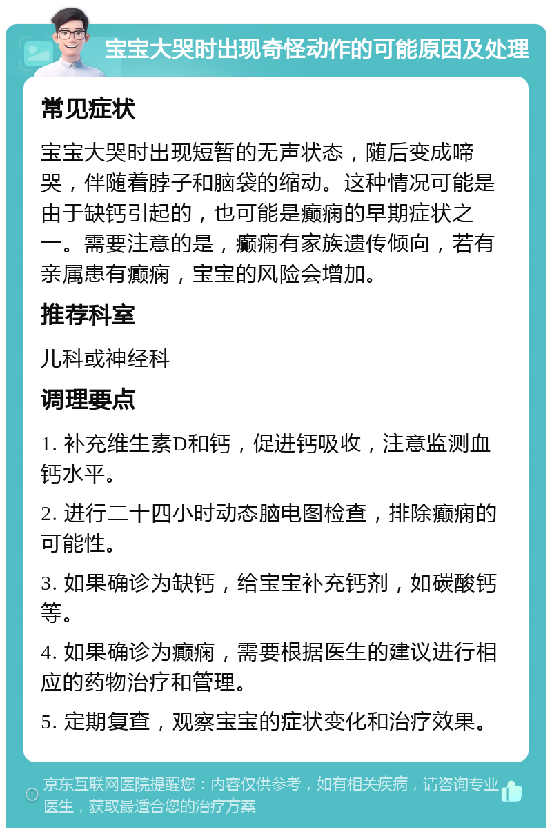 宝宝大哭时出现奇怪动作的可能原因及处理 常见症状 宝宝大哭时出现短暂的无声状态，随后变成啼哭，伴随着脖子和脑袋的缩动。这种情况可能是由于缺钙引起的，也可能是癫痫的早期症状之一。需要注意的是，癫痫有家族遗传倾向，若有亲属患有癫痫，宝宝的风险会增加。 推荐科室 儿科或神经科 调理要点 1. 补充维生素D和钙，促进钙吸收，注意监测血钙水平。 2. 进行二十四小时动态脑电图检查，排除癫痫的可能性。 3. 如果确诊为缺钙，给宝宝补充钙剂，如碳酸钙等。 4. 如果确诊为癫痫，需要根据医生的建议进行相应的药物治疗和管理。 5. 定期复查，观察宝宝的症状变化和治疗效果。