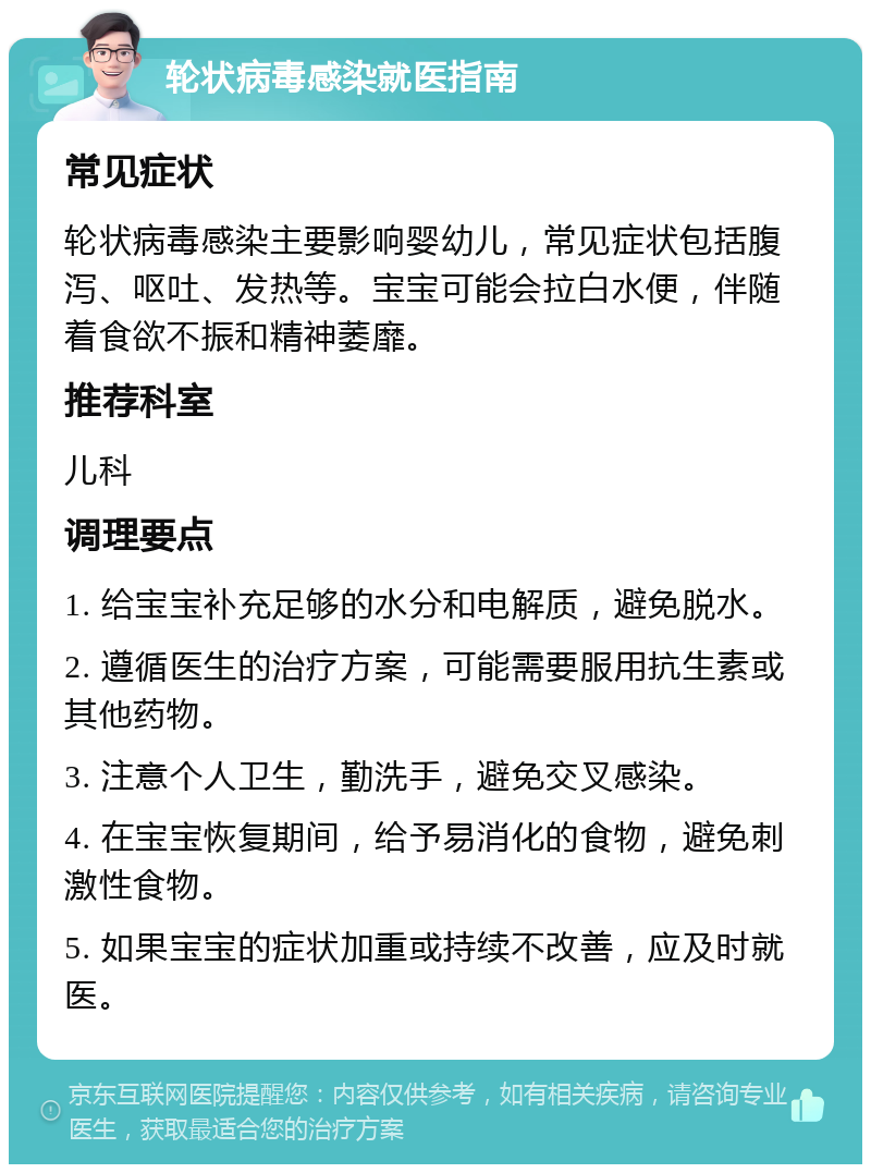 轮状病毒感染就医指南 常见症状 轮状病毒感染主要影响婴幼儿，常见症状包括腹泻、呕吐、发热等。宝宝可能会拉白水便，伴随着食欲不振和精神萎靡。 推荐科室 儿科 调理要点 1. 给宝宝补充足够的水分和电解质，避免脱水。 2. 遵循医生的治疗方案，可能需要服用抗生素或其他药物。 3. 注意个人卫生，勤洗手，避免交叉感染。 4. 在宝宝恢复期间，给予易消化的食物，避免刺激性食物。 5. 如果宝宝的症状加重或持续不改善，应及时就医。