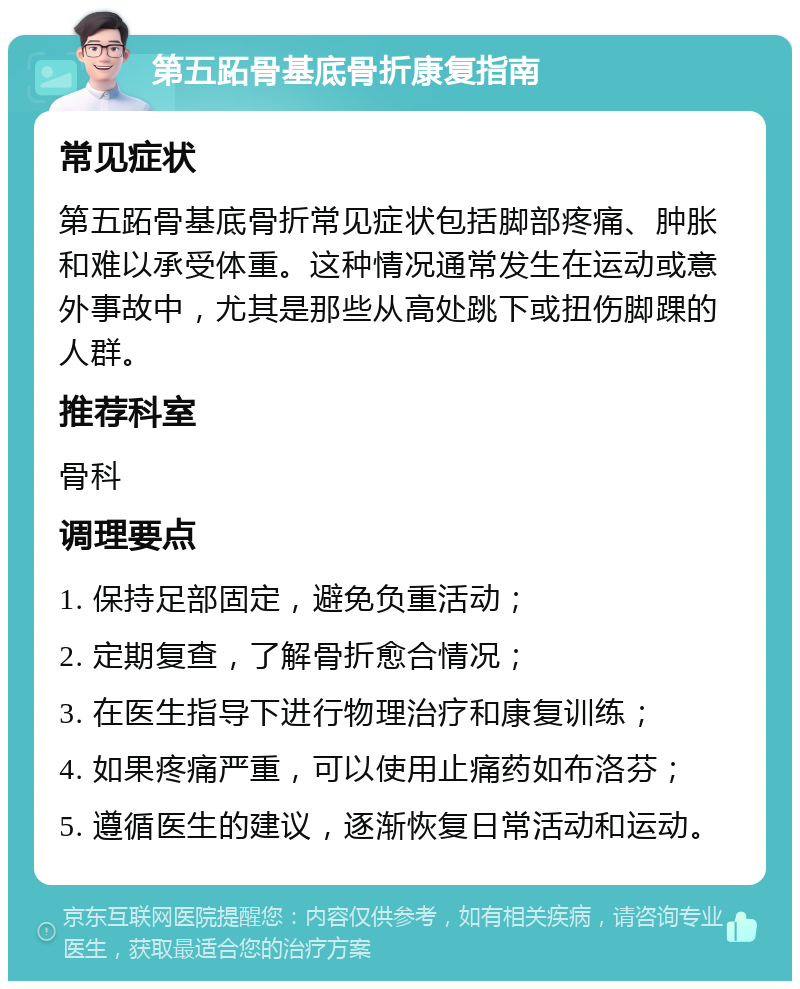 第五跖骨基底骨折康复指南 常见症状 第五跖骨基底骨折常见症状包括脚部疼痛、肿胀和难以承受体重。这种情况通常发生在运动或意外事故中，尤其是那些从高处跳下或扭伤脚踝的人群。 推荐科室 骨科 调理要点 1. 保持足部固定，避免负重活动； 2. 定期复查，了解骨折愈合情况； 3. 在医生指导下进行物理治疗和康复训练； 4. 如果疼痛严重，可以使用止痛药如布洛芬； 5. 遵循医生的建议，逐渐恢复日常活动和运动。