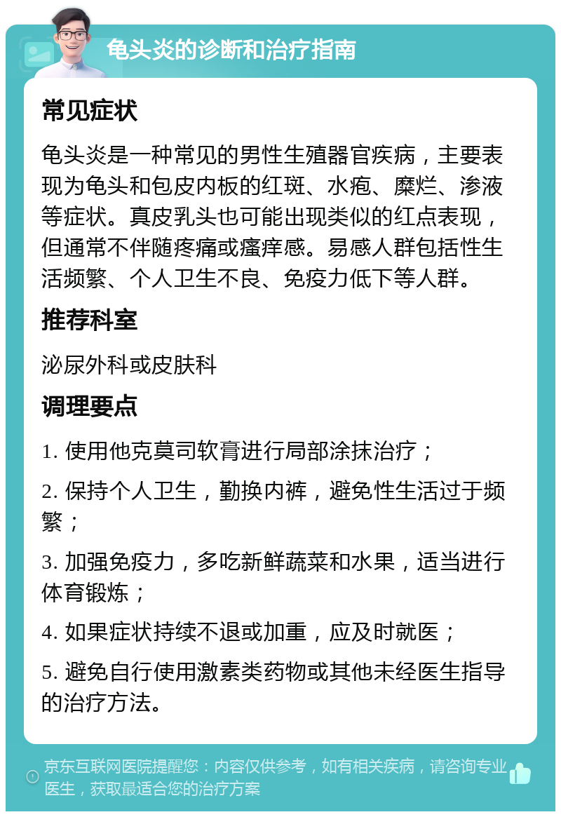 龟头炎的诊断和治疗指南 常见症状 龟头炎是一种常见的男性生殖器官疾病，主要表现为龟头和包皮内板的红斑、水疱、糜烂、渗液等症状。真皮乳头也可能出现类似的红点表现，但通常不伴随疼痛或瘙痒感。易感人群包括性生活频繁、个人卫生不良、免疫力低下等人群。 推荐科室 泌尿外科或皮肤科 调理要点 1. 使用他克莫司软膏进行局部涂抹治疗； 2. 保持个人卫生，勤换内裤，避免性生活过于频繁； 3. 加强免疫力，多吃新鲜蔬菜和水果，适当进行体育锻炼； 4. 如果症状持续不退或加重，应及时就医； 5. 避免自行使用激素类药物或其他未经医生指导的治疗方法。