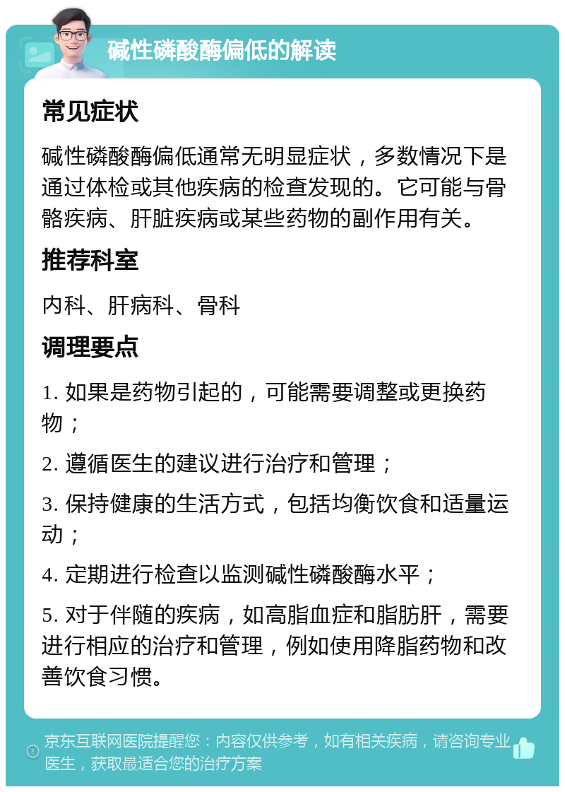 碱性磷酸酶偏低的解读 常见症状 碱性磷酸酶偏低通常无明显症状，多数情况下是通过体检或其他疾病的检查发现的。它可能与骨骼疾病、肝脏疾病或某些药物的副作用有关。 推荐科室 内科、肝病科、骨科 调理要点 1. 如果是药物引起的，可能需要调整或更换药物； 2. 遵循医生的建议进行治疗和管理； 3. 保持健康的生活方式，包括均衡饮食和适量运动； 4. 定期进行检查以监测碱性磷酸酶水平； 5. 对于伴随的疾病，如高脂血症和脂肪肝，需要进行相应的治疗和管理，例如使用降脂药物和改善饮食习惯。