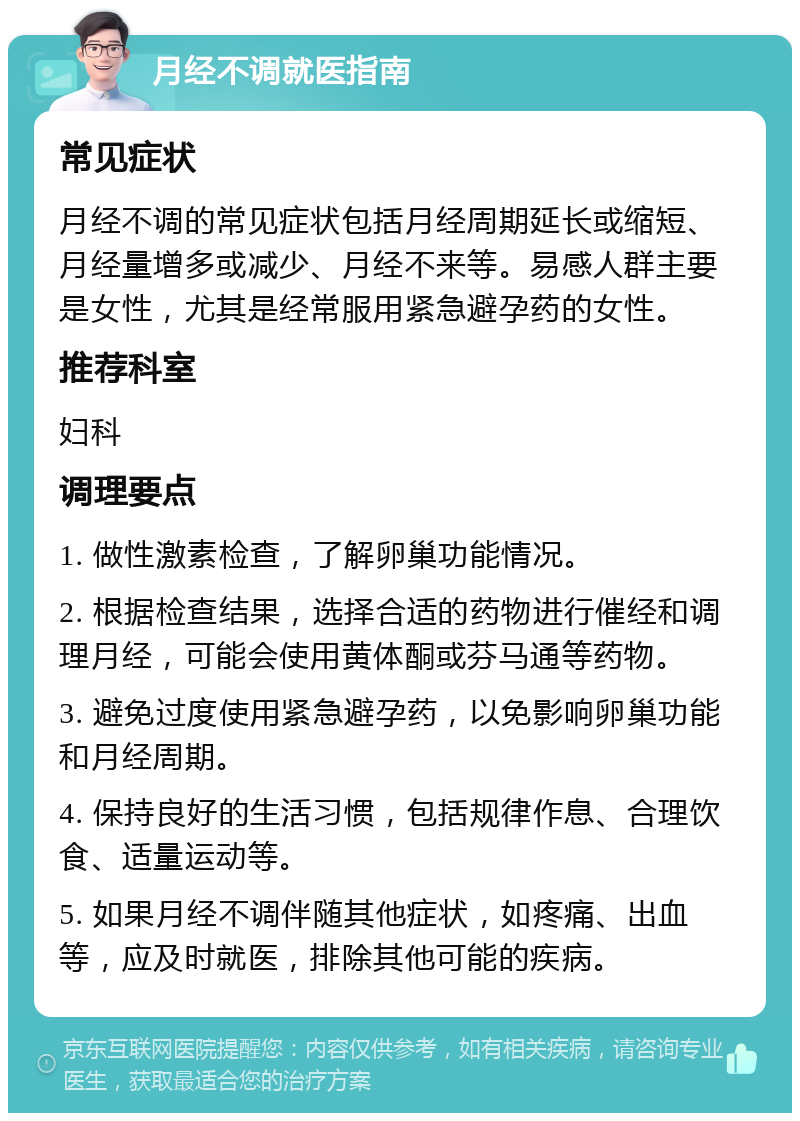 月经不调就医指南 常见症状 月经不调的常见症状包括月经周期延长或缩短、月经量增多或减少、月经不来等。易感人群主要是女性，尤其是经常服用紧急避孕药的女性。 推荐科室 妇科 调理要点 1. 做性激素检查，了解卵巢功能情况。 2. 根据检查结果，选择合适的药物进行催经和调理月经，可能会使用黄体酮或芬马通等药物。 3. 避免过度使用紧急避孕药，以免影响卵巢功能和月经周期。 4. 保持良好的生活习惯，包括规律作息、合理饮食、适量运动等。 5. 如果月经不调伴随其他症状，如疼痛、出血等，应及时就医，排除其他可能的疾病。