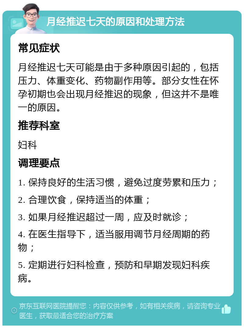 月经推迟七天的原因和处理方法 常见症状 月经推迟七天可能是由于多种原因引起的，包括压力、体重变化、药物副作用等。部分女性在怀孕初期也会出现月经推迟的现象，但这并不是唯一的原因。 推荐科室 妇科 调理要点 1. 保持良好的生活习惯，避免过度劳累和压力； 2. 合理饮食，保持适当的体重； 3. 如果月经推迟超过一周，应及时就诊； 4. 在医生指导下，适当服用调节月经周期的药物； 5. 定期进行妇科检查，预防和早期发现妇科疾病。