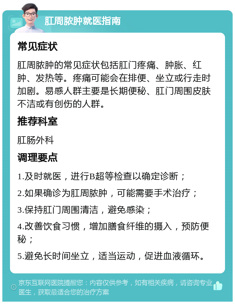 肛周脓肿就医指南 常见症状 肛周脓肿的常见症状包括肛门疼痛、肿胀、红肿、发热等。疼痛可能会在排便、坐立或行走时加剧。易感人群主要是长期便秘、肛门周围皮肤不洁或有创伤的人群。 推荐科室 肛肠外科 调理要点 1.及时就医，进行B超等检查以确定诊断； 2.如果确诊为肛周脓肿，可能需要手术治疗； 3.保持肛门周围清洁，避免感染； 4.改善饮食习惯，增加膳食纤维的摄入，预防便秘； 5.避免长时间坐立，适当运动，促进血液循环。