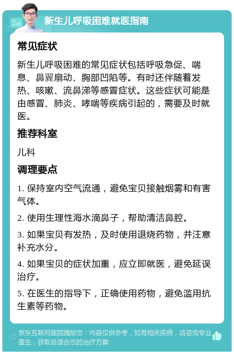 新生儿呼吸困难就医指南 常见症状 新生儿呼吸困难的常见症状包括呼吸急促、喘息、鼻翼扇动、胸部凹陷等。有时还伴随着发热、咳嗽、流鼻涕等感冒症状。这些症状可能是由感冒、肺炎、哮喘等疾病引起的，需要及时就医。 推荐科室 儿科 调理要点 1. 保持室内空气流通，避免宝贝接触烟雾和有害气体。 2. 使用生理性海水滴鼻子，帮助清洁鼻腔。 3. 如果宝贝有发热，及时使用退烧药物，并注意补充水分。 4. 如果宝贝的症状加重，应立即就医，避免延误治疗。 5. 在医生的指导下，正确使用药物，避免滥用抗生素等药物。