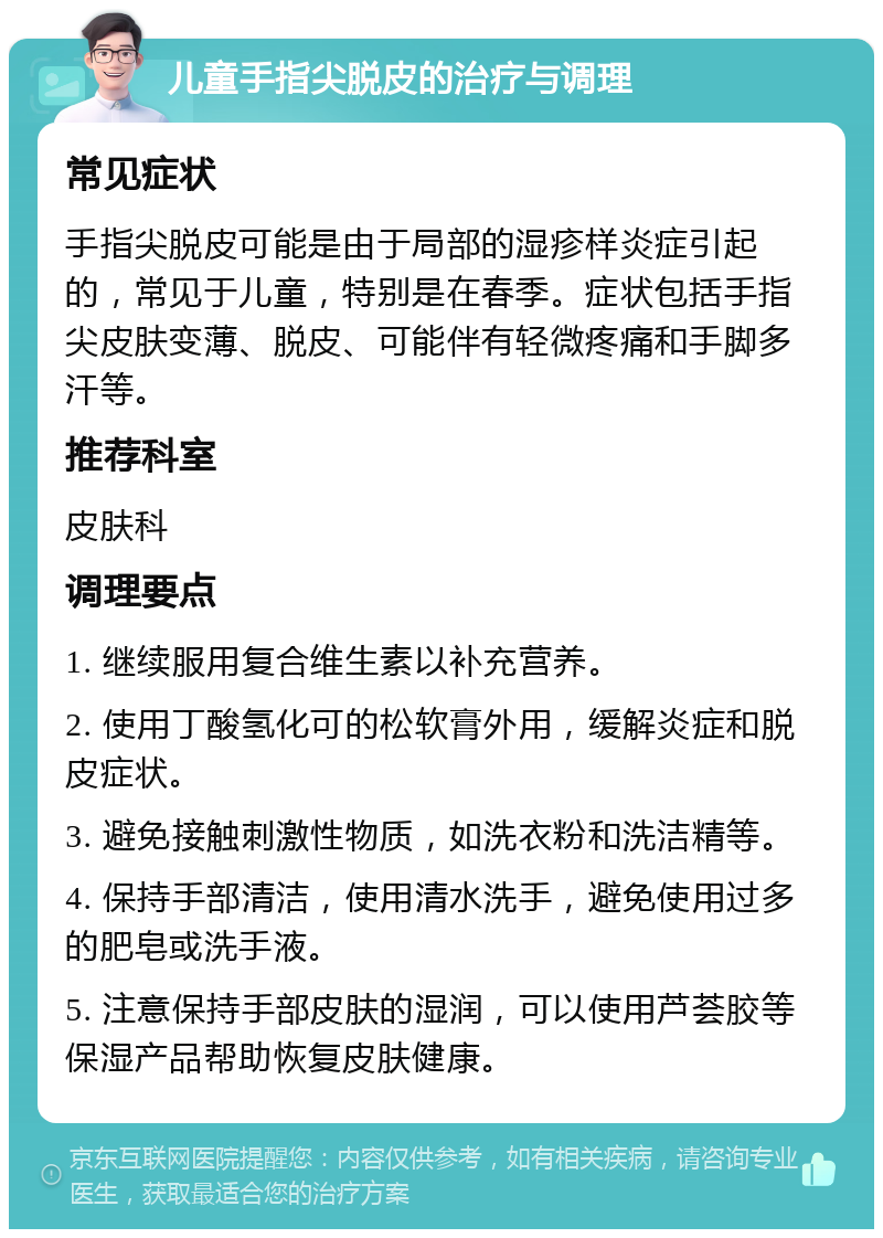 儿童手指尖脱皮的治疗与调理 常见症状 手指尖脱皮可能是由于局部的湿疹样炎症引起的，常见于儿童，特别是在春季。症状包括手指尖皮肤变薄、脱皮、可能伴有轻微疼痛和手脚多汗等。 推荐科室 皮肤科 调理要点 1. 继续服用复合维生素以补充营养。 2. 使用丁酸氢化可的松软膏外用，缓解炎症和脱皮症状。 3. 避免接触刺激性物质，如洗衣粉和洗洁精等。 4. 保持手部清洁，使用清水洗手，避免使用过多的肥皂或洗手液。 5. 注意保持手部皮肤的湿润，可以使用芦荟胶等保湿产品帮助恢复皮肤健康。